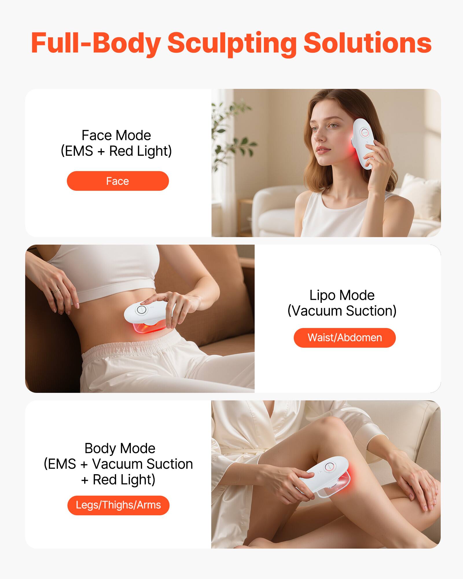 Full-Body Sculpting Solutions

Face Mode (EMS + Red Light)  
Face

Lipo Mode (Vacuum Suction)  
Waist/Abdomen

Body Mode (EMS + Vacuum Suction + Red Light)  
Legs/Thighs/Arms