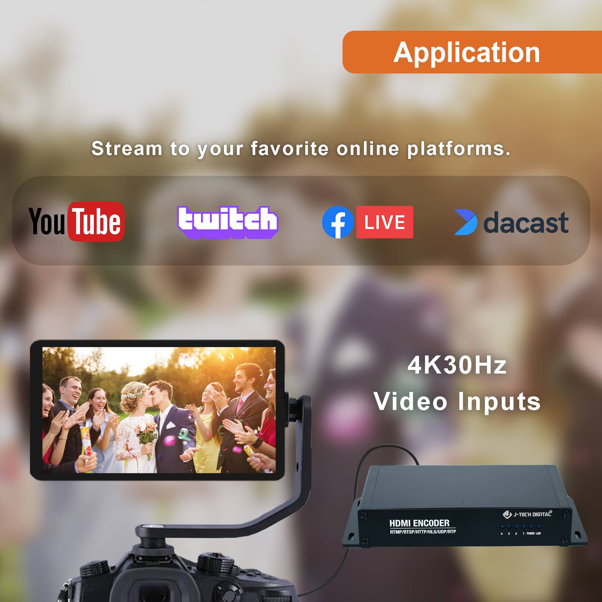 Application

Stream to your favorite online platforms.

YouTube twitch Facebook LIVE dacast

4K30Hz Video Inputs

HDMI ENCODER
RTMP/RTSP/HTTP/HLS/UDP/RTP

J-TECH DIGITAL