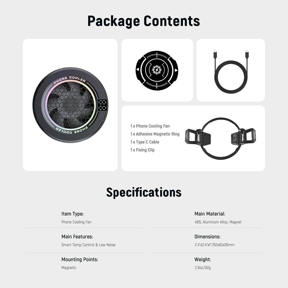 **Package Contents**

- 1 x Phone Cooling Fan
- 1 x Adhesive Magnetic Ring
- 1 x Type C Cable
- 1 x Fixing Clip

**Specifications**

- **Item Type:** Phone Cooling Fan
- **Main Material:** ABS, Aluminum Alloy, Magnet
- **Main Features:** Smart Temp Control & Low Noise
- **Mounting Points:** Magnetic
- **Dimensions:** 2.4"x2.4"x1/62x62x26mm
- **Weight:** 2.9oz/82g
