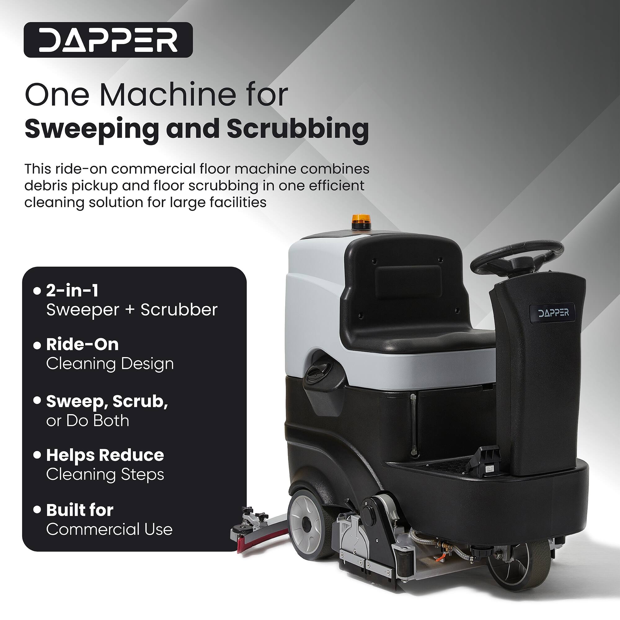 DAPPER  
One Machine for Sweeping and Scrubbing  

This ride-on commercial floor machine combines debris pickup and floor scrubbing in one efficient cleaning solution for large facilities  

2-in-1 Sweeper + Scrubber  
DAPPER Ride-On Cleaning Design  
Sweep, Scrub, or Do Both  
Helps Reduce Cleaning Steps  
Built for Commercial Use