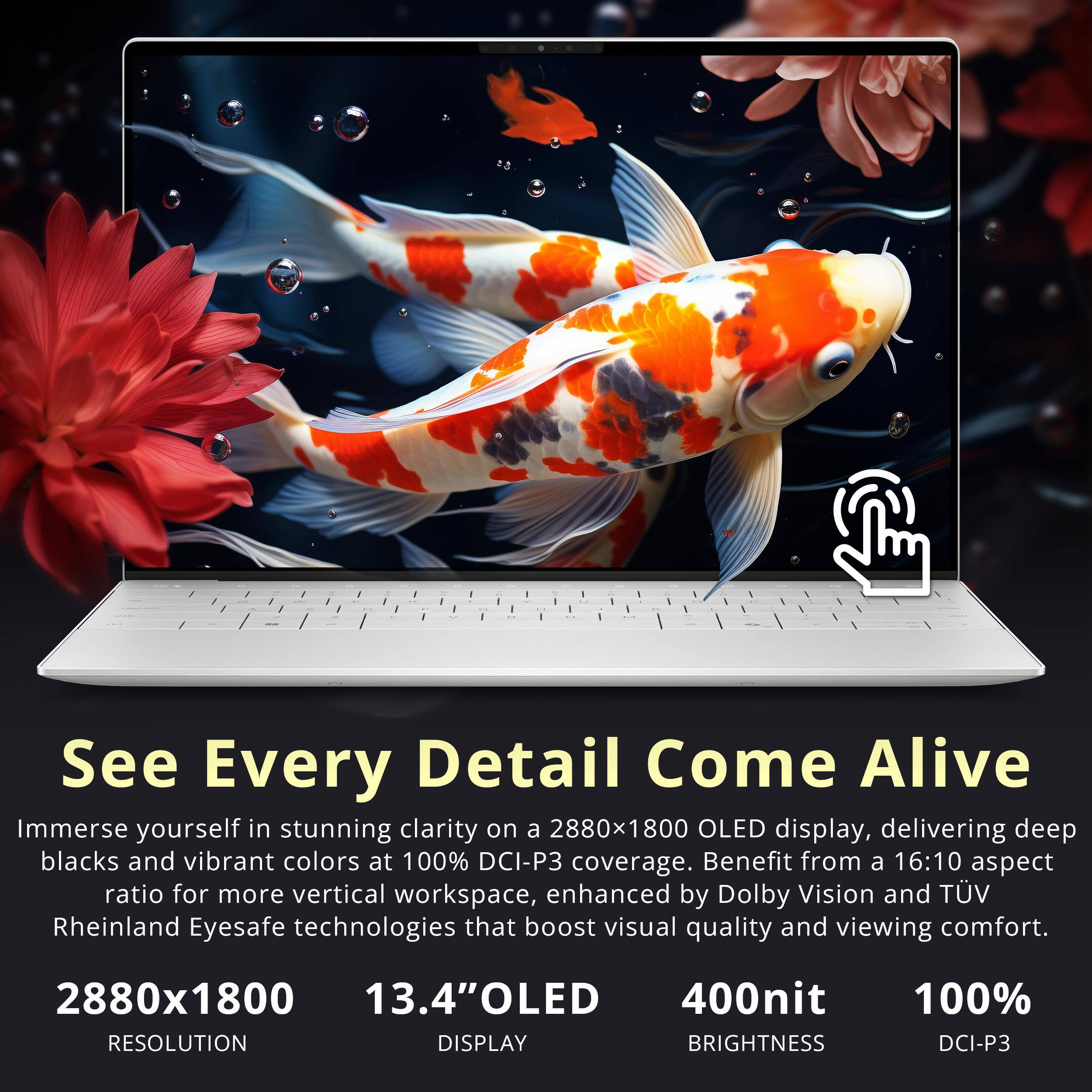 See Every Detail Come Alive  
Immerse yourself in stunning clarity on a 2880x1800 OLED display, delivering deep blacks and vibrant colors at 100% DCI-P3 coverage. Benefit from a 16:10 aspect ratio for more vertical workspace, enhanced by Dolby Vision and TÜV Rheinland Eyesafe technologies that boost visual quality and viewing comfort.

2880x1800  
13.4" OLED  
400nit  
100% DCI-P3