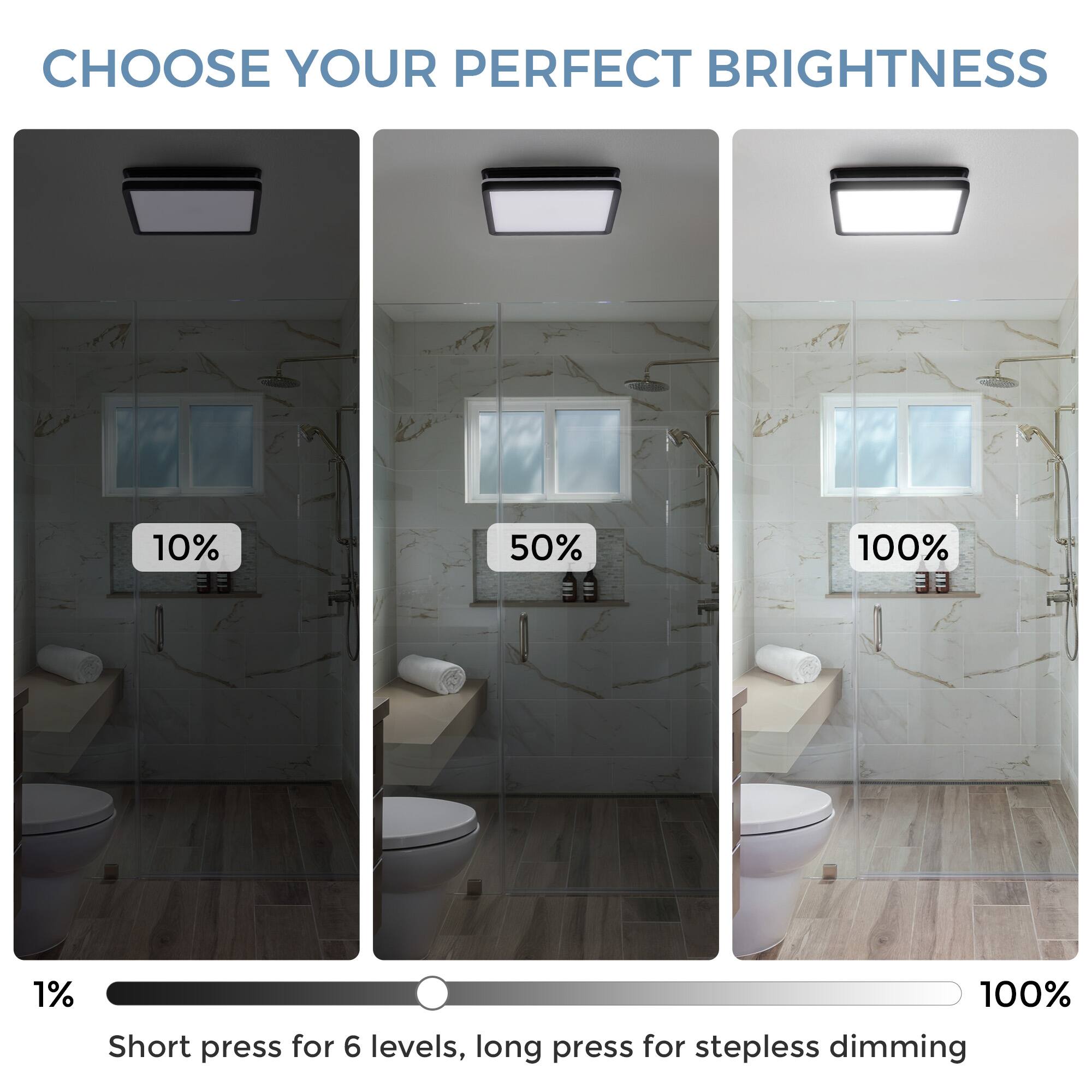 CHOOSE YOUR PERFECT BRIGHTNESS

10% 50% 100%

Short press for 6 levels, long press for stepless dimming