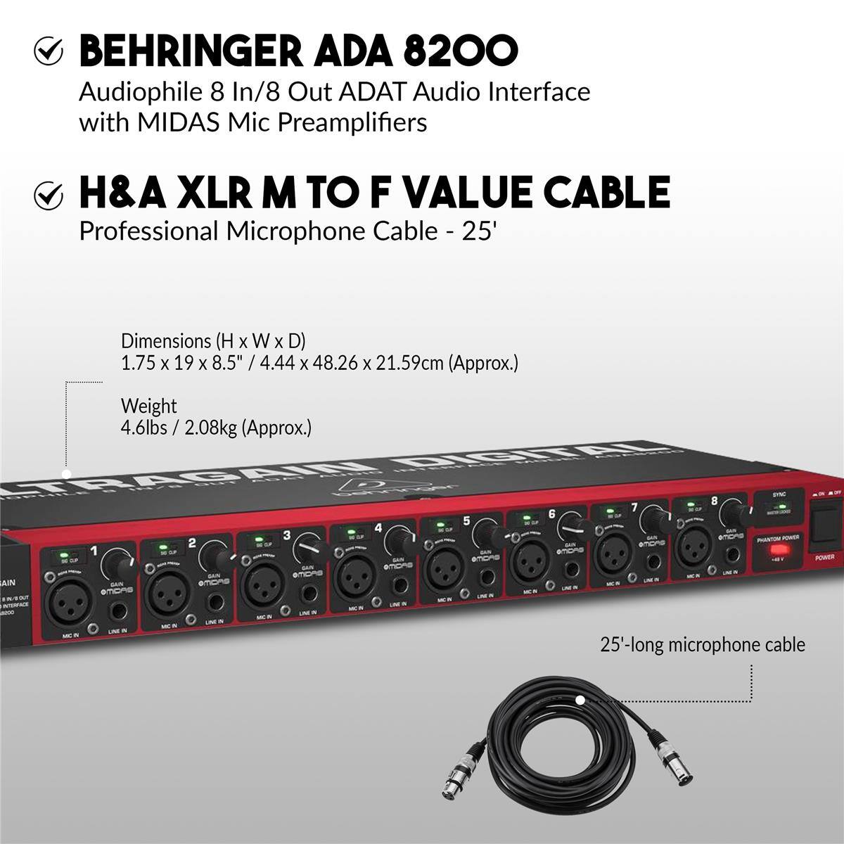 BEHRINGER ADA 8200  
Audiophile 8 In/8 Out ADAT Audio Interface with MIDAS Mic Preamplifiers

H&A XLR M TO F VALUE CABLE  
Professional Microphone Cable - 25'

Dimensions (H x W x D)  
1.75 x 19 x 8.5" / 4.44 x 48.26 x 21.59cm (Approx.)

Weight  
4.6lbs / 2.08kg (Approx.)

25'-long microphone cable