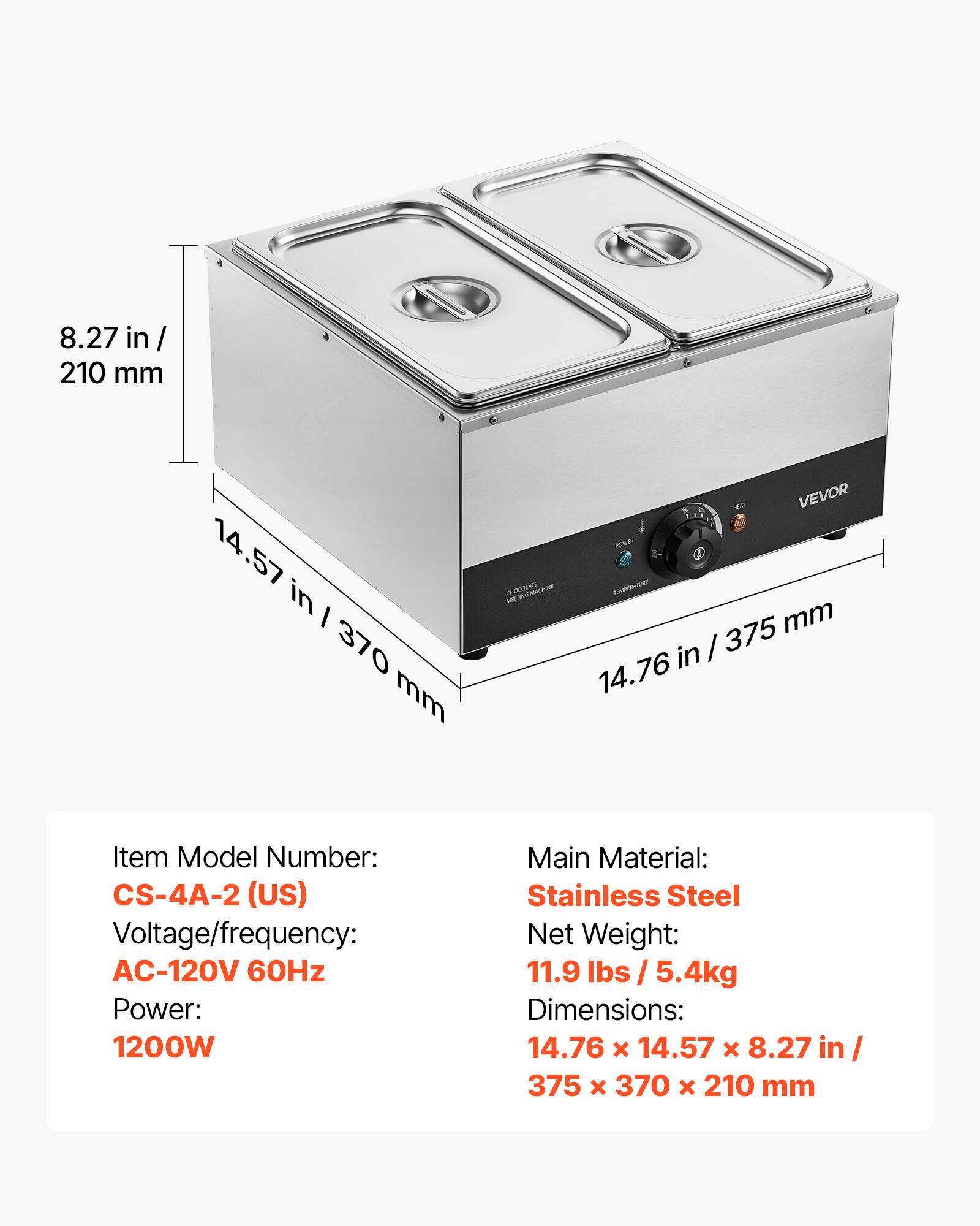 8.27 in / 210 mm  
14.57 in / 370 mm  
CHOCOLATE  
VEVOR POWER COMPORTURE 375 mm in / 14.76  
Item Model Number: CS-4A-2 (US)  
Voltage/frequency: AC-120V 60Hz  
Power: 1200W  
Main Material: Stainless Steel  
Net Weight: 11.9 / 5.4kg  
Dimensions: 14.76 X 14.57 X 8.27 in / 375 X 370 X 210 mm