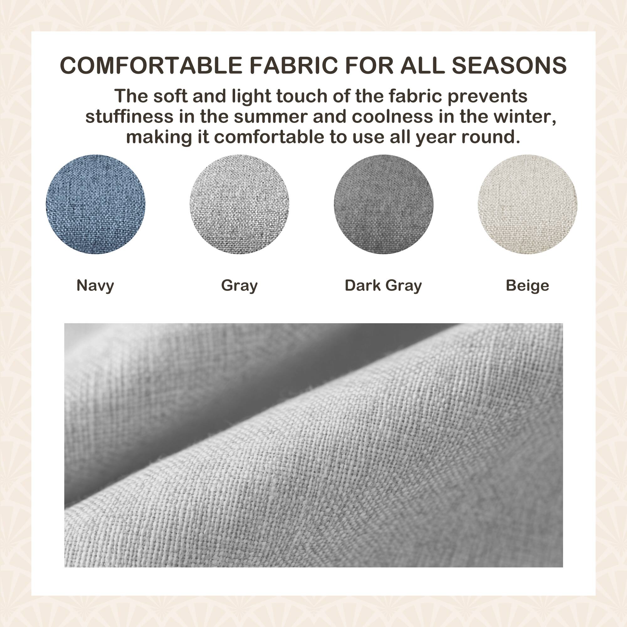 COMFORTABLE FABRIC FOR ALL SEASONS

The soft and light touch of the fabric prevents stuffiness in the summer and coolness in the winter, making it comfortable to use all year round.

Navy  
Gray  
Dark Gray  
Beige