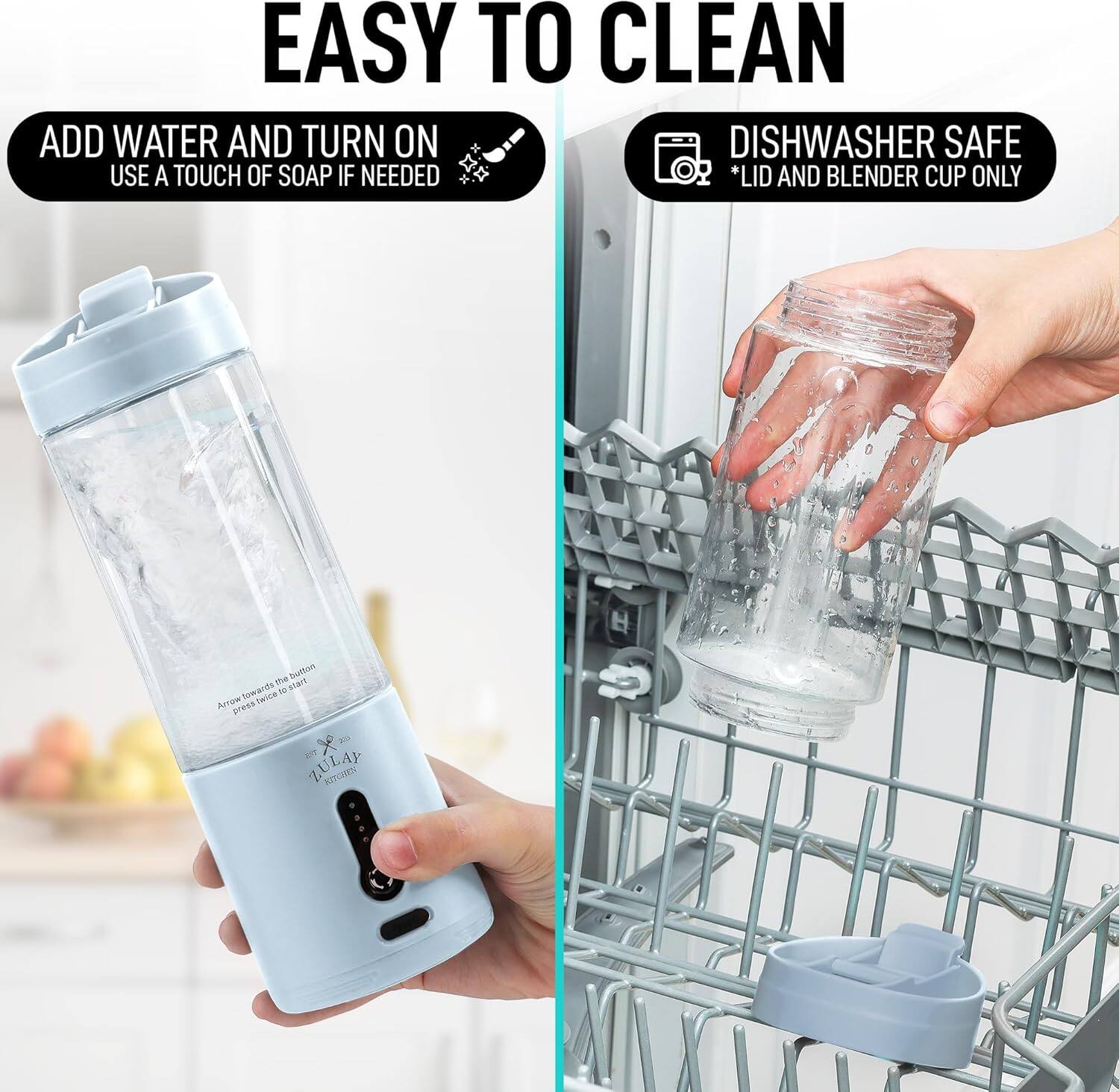 EASY TO CLEAN

ADD WATER AND TURN ON
USE A TOUCH OF SOAP IF NEEDED

DISHWASHER SAFE
*LID AND BLENDER CUP ONLY