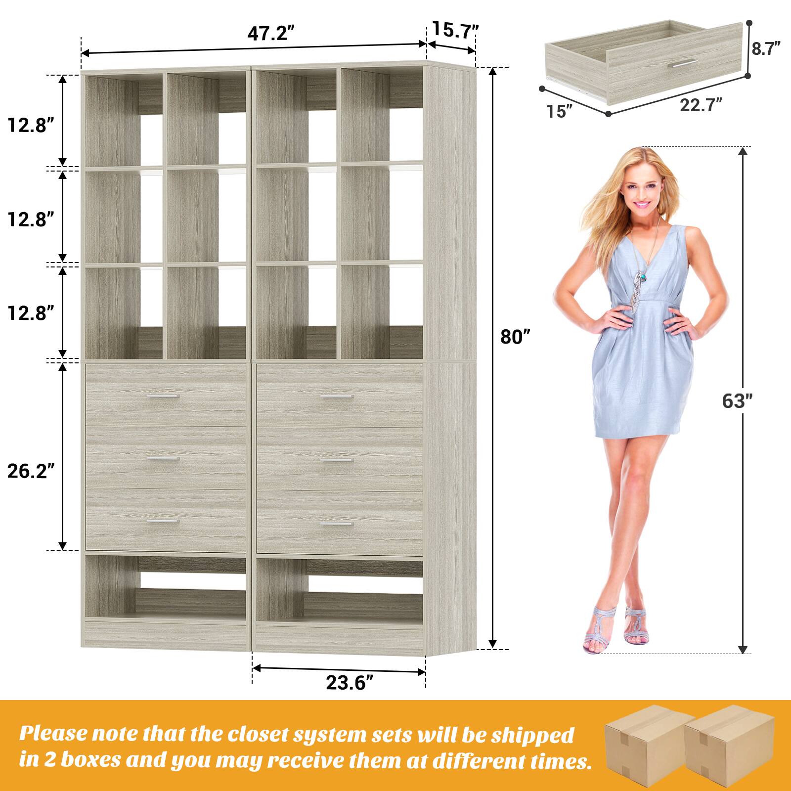 47.2" 15.7" 8.7" 12.8" 15" 22.7" 12.8" 12.8" 80" 63" 26.2" 23.6"

Please note that the closet system sets will be shipped in 2 boxes and you may receive them at different times.
