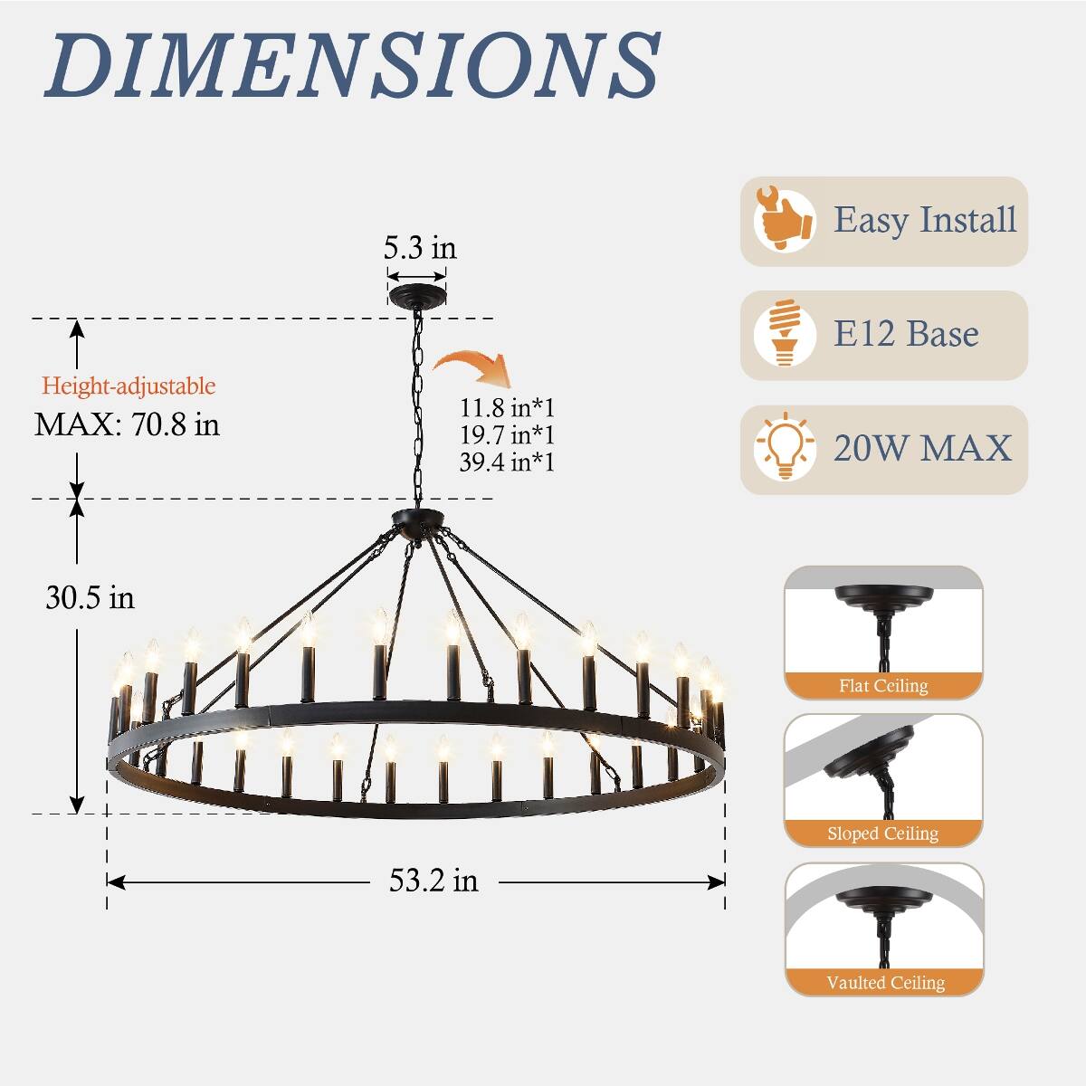 DIMENSIONS  
5.3 in  
Easy Install  
E12 Base  
Height-adjustable MAX: 70.8 in  
11.8 in*1 19.7 in*1 39.4 in*1  
20W MAX  
30.5 in  
Flat Ceiling  
Sloped Ceiling  
53.2 in  
Vaulted Ceiling