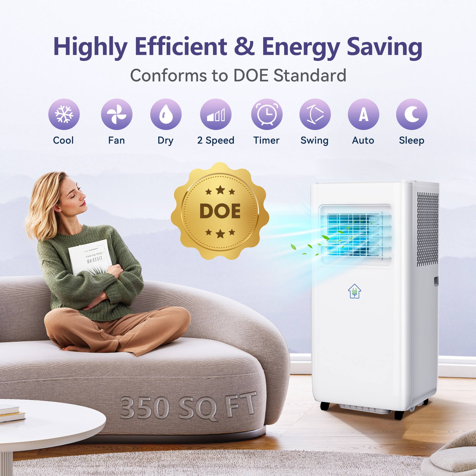 Highly Efficient & Energy Saving  
Conforms to DOE Standard  

Cool  
Fan  
Dry  
2 Speed  
Timer  
Swing  
Auto  
Sleep  

DOE  

350 SQ FT