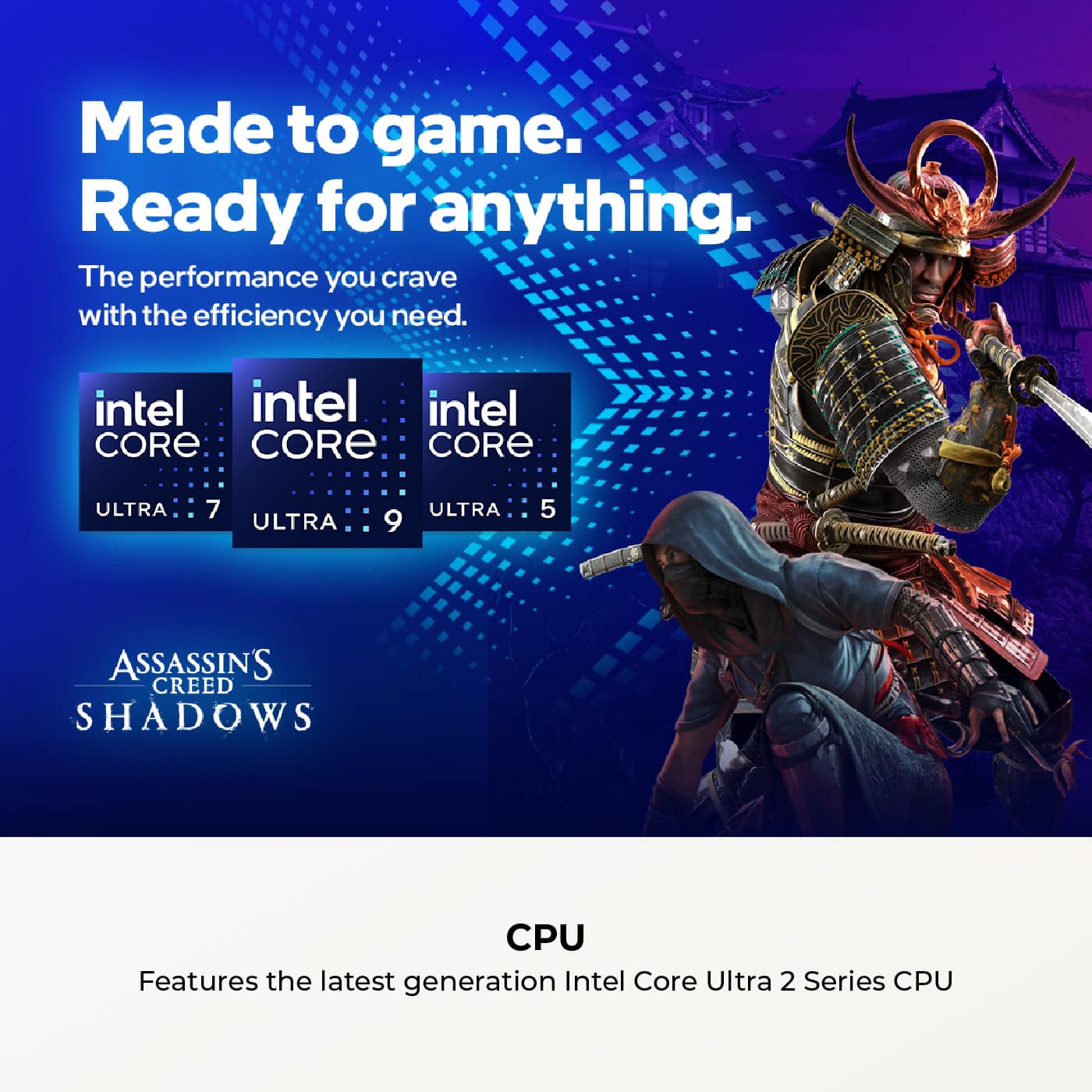 Made to game.
Ready for anything.
The performance you crave with the efficiency you need.
intel CORE ULTRA 7
intel CORE ULTRA 9
intel CORE ULTRA 5
ASSASSIN'S CREED SHADOWS
CPU
Features the latest generation Intel Core Ultra 2 Series CPU