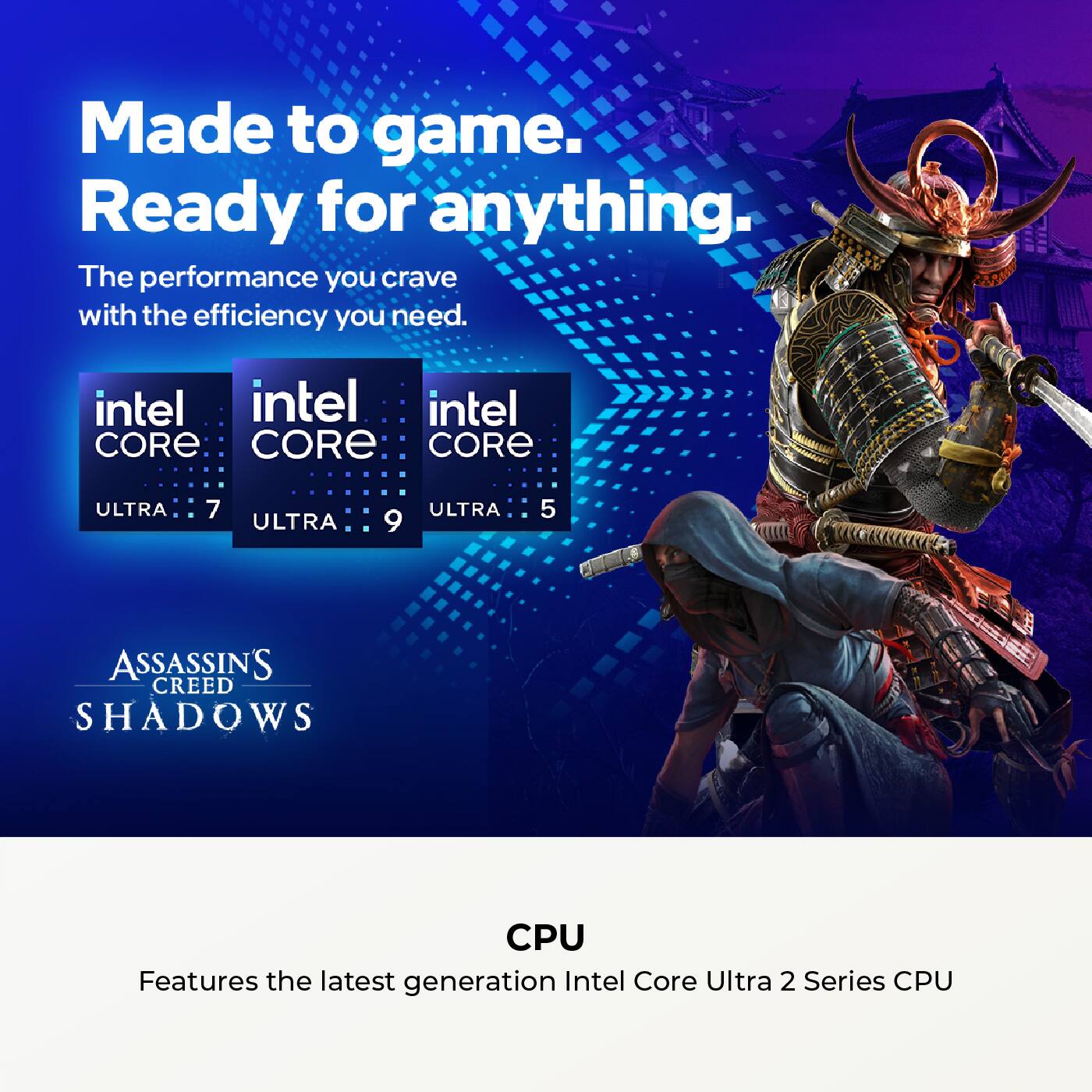 Made to game.  
Ready for anything.  

The performance you crave with the efficiency you need.  

intel CORE ULTRA 7  
intel CORE ULTRA 9  
intel CORE ULTRA 5  

ASSASSIN'S CREED SHADOWS  

CPU  
Features the latest generation Intel Core Ultra 2 Series CPU