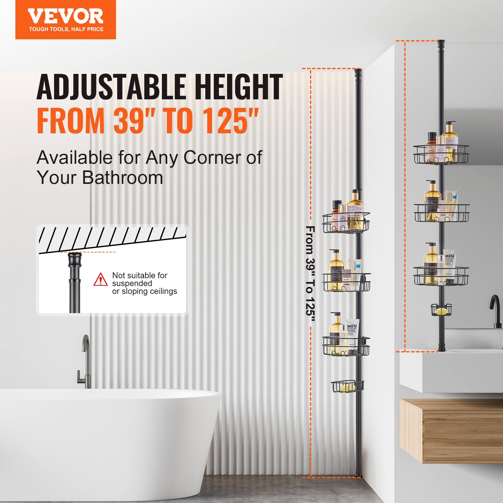 VEVOR  
TOUGH TOOLS, HALF PRICE  

ADJUSTABLE HEIGHT  
FROM 39" TO 125"  

Available for Any Corner of Your Bathroom  

Not suitable for suspended or sloping ceilings  

From 39" To 125"