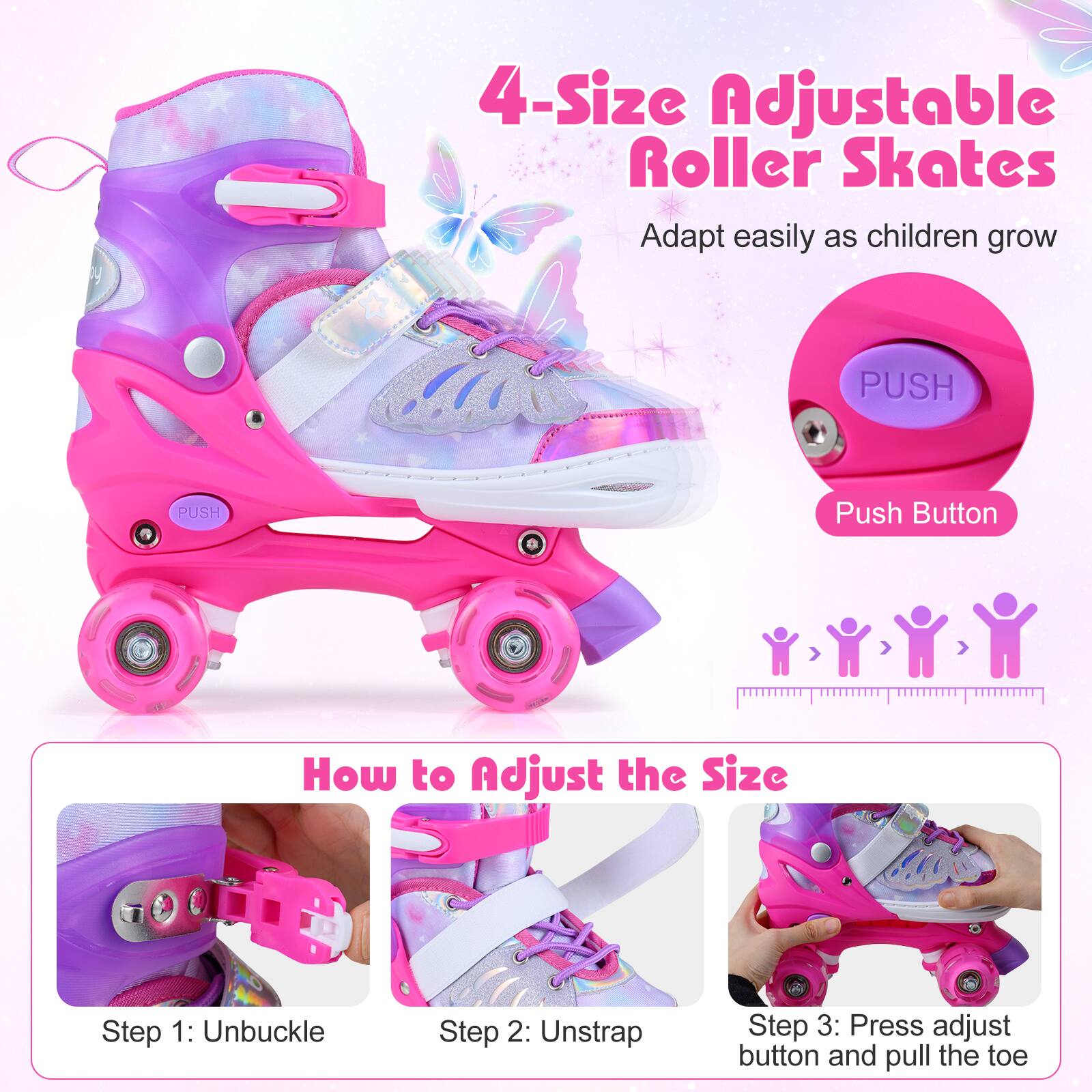 4-Size Adjustable Roller Skates  
Adapt easily as children grow  

PUSH  
Push Button  

How to Adjust the Size  
Step 1: Unbuckle  
Step 2: Unstrap  
Step 3: Press adjust button and pull the toe