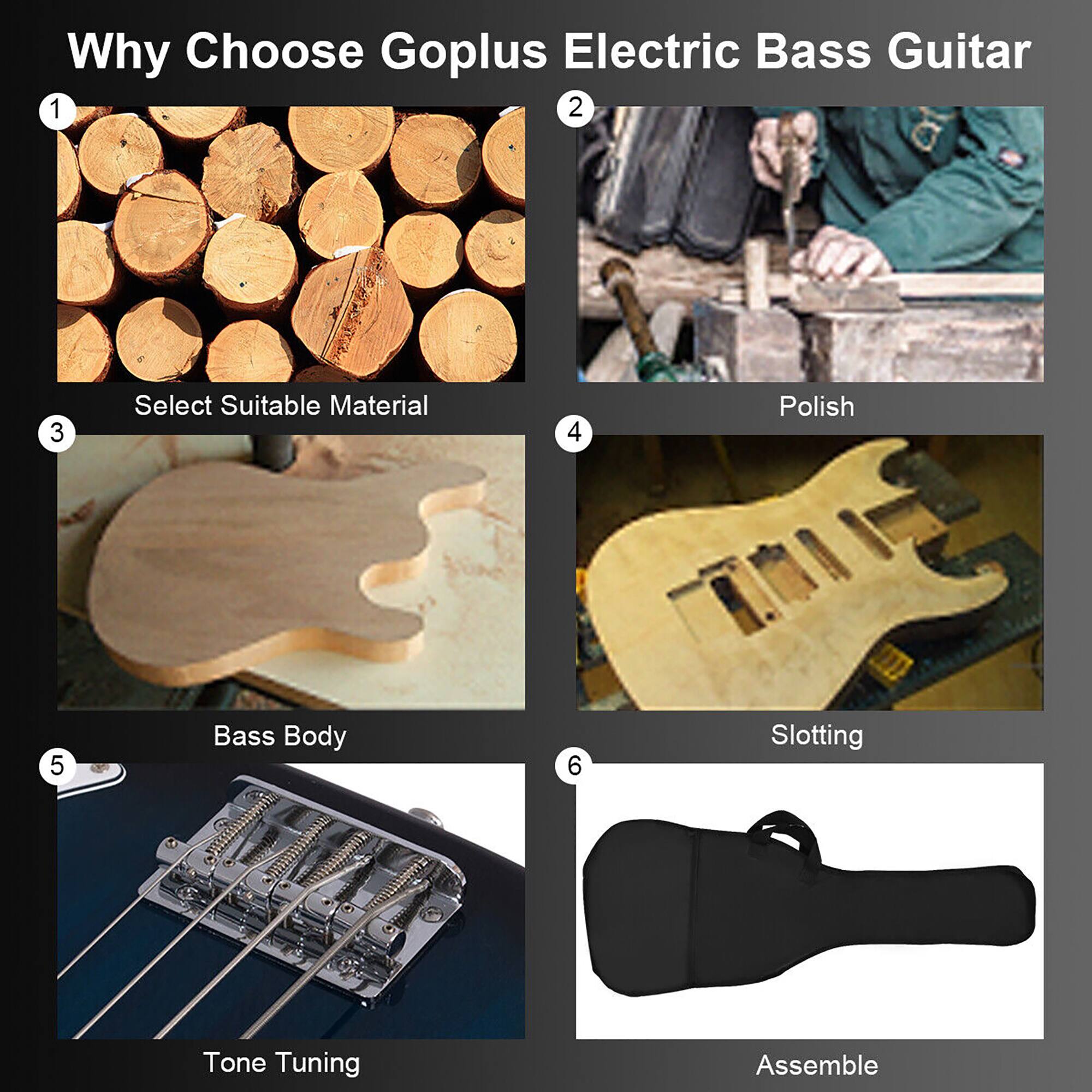 Why Choose Goplus Electric Bass Guitar

1. Select Suitable Material
2. Polish
3. Bass Body
4. Slotting
5. Tone Tuning
6. Assemble
