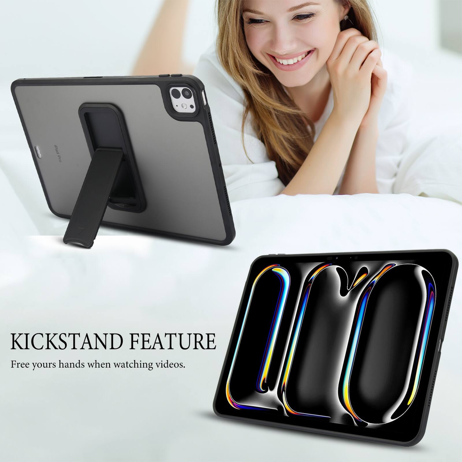 KICKSTAND FEATURE  
Free your hands when watching videos.