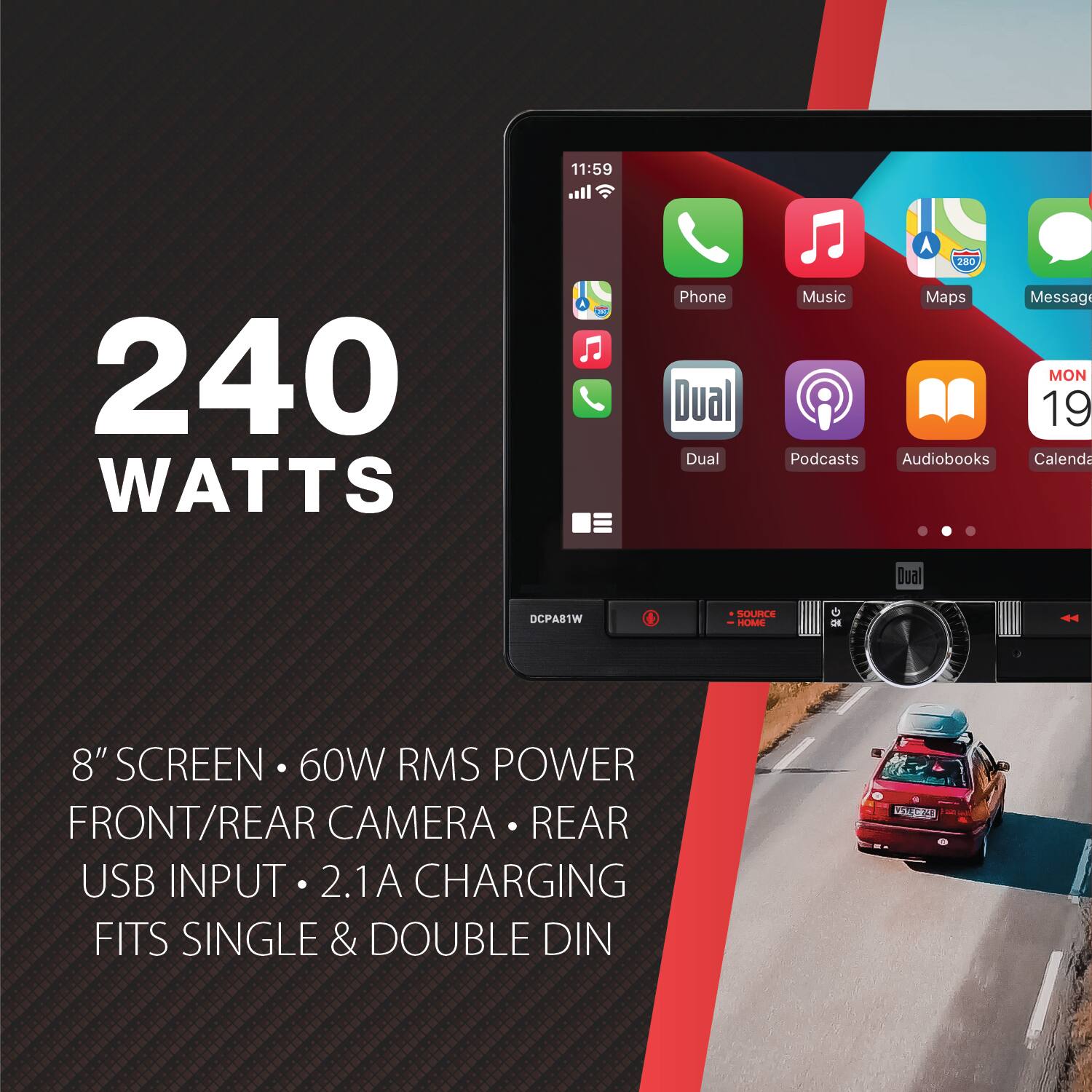 11:59  
240 WATTS  
Phone Dual Dual  
280 Music Maps Message MON 19 Podcasts Audiobooks Calendar  
Dual  
DCPA81W  
SOURCE HOME  
0  
8" SCREEN 60W RMS POWER FRONT/REAR CAMERA REAR USB INPUT 2.1A CHARGING FITS SINGLE & DOUBLE DIN