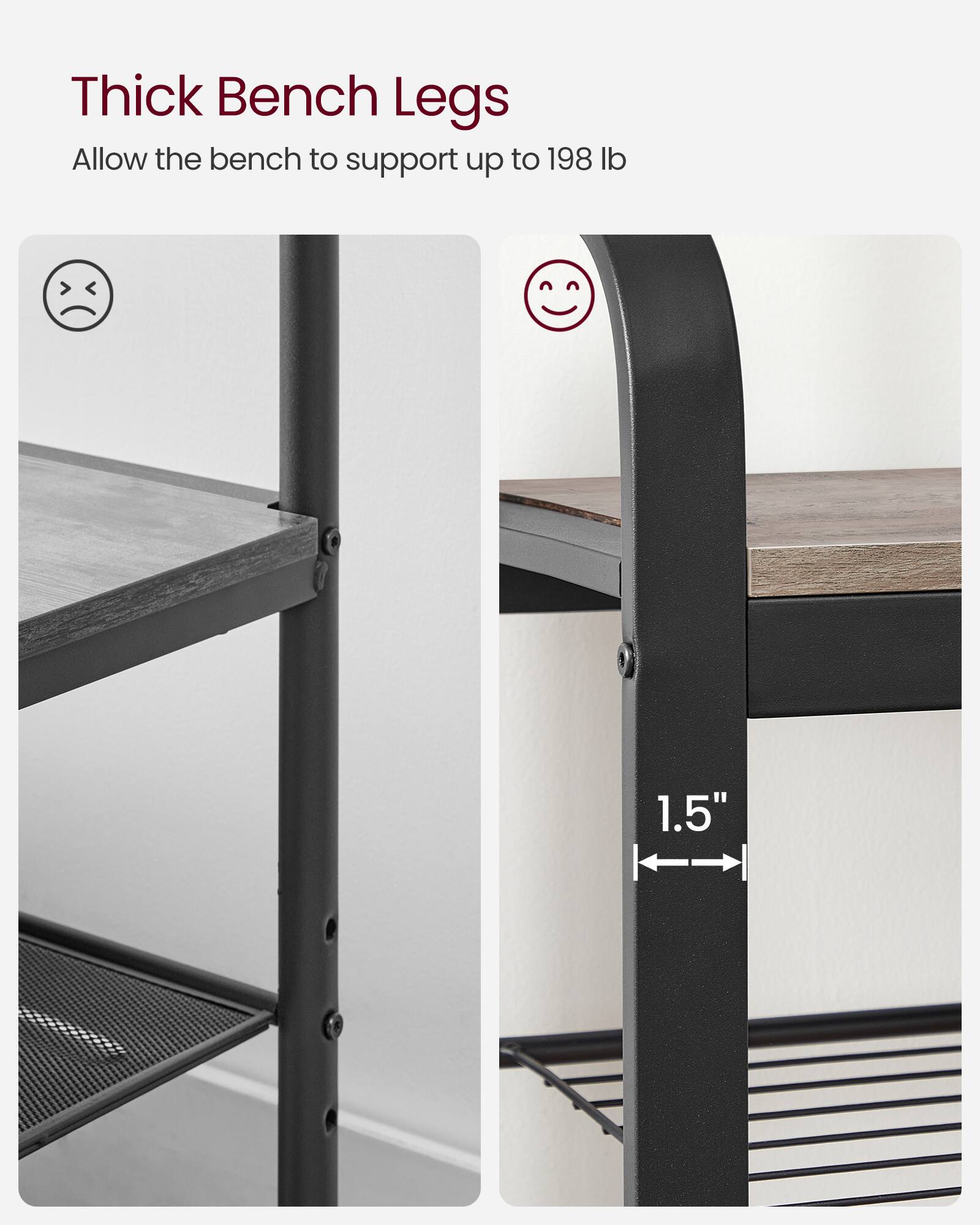 Thick Bench Legs  
Allow the bench to support up to 198 lb  

1.5"