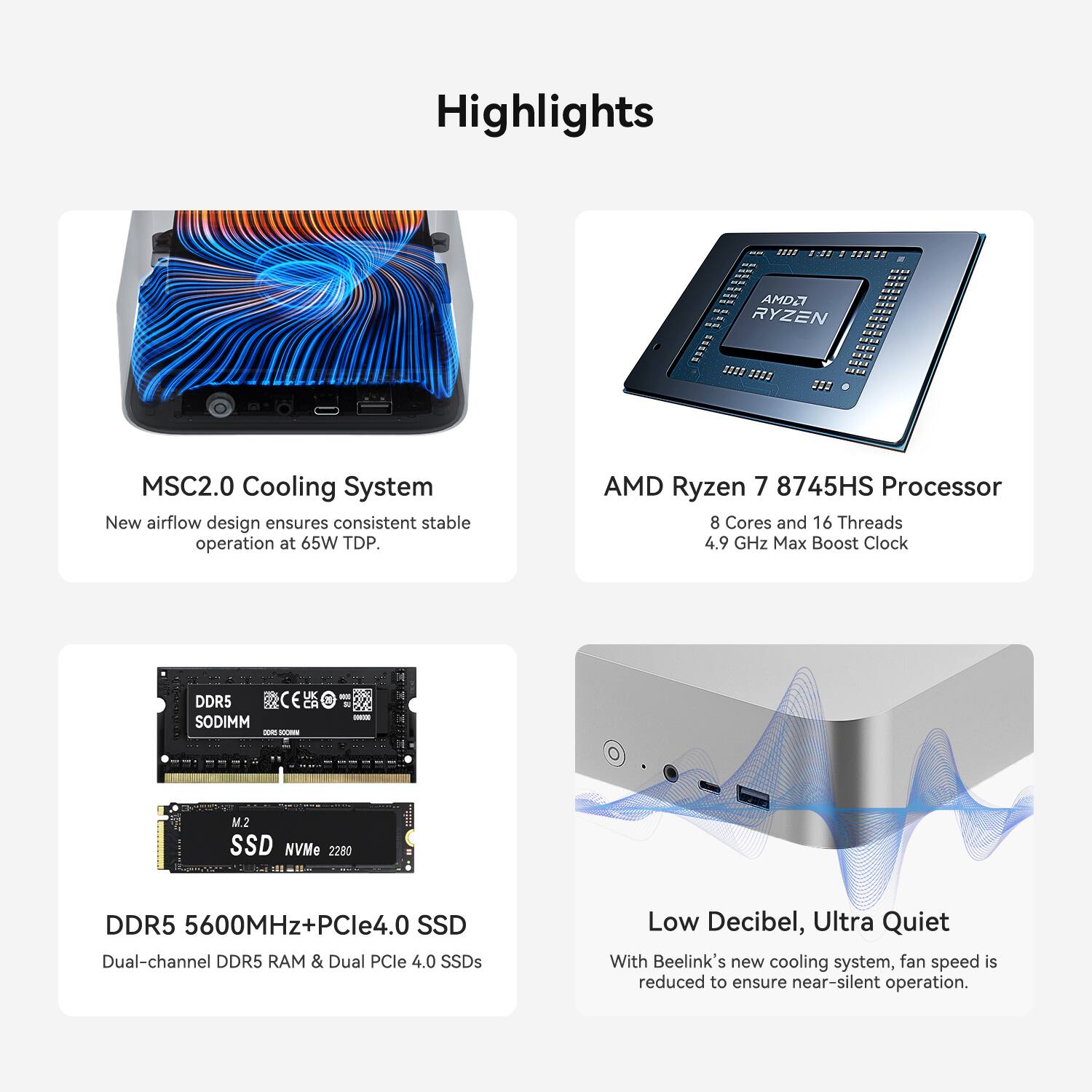 Highlights

- MSC2.0 Cooling System
  - New airflow design ensures consistent stable operation at 65W TDP.

- AMD Ryzen 7 8745HS Processor
  - 8 Cores and 16 Threads
  - 4.9 GHz Max Boost Clock

- DDR5 5600MHz+PCIe4.0 SSD
  - Dual-channel DDR5 RAM & Dual PCIe 4.0 SSDs

- Low Decibel, Ultra Quiet
  - With Beelink's new cooling system, fan speed is reduced to ensure near-silent operation.