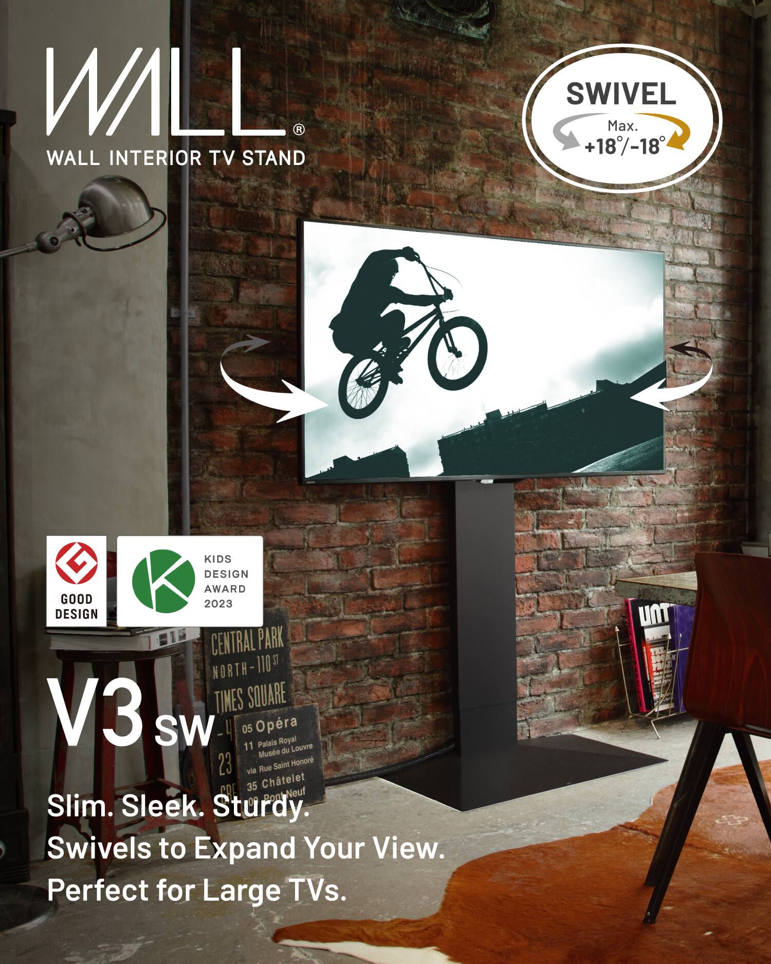 WALL  
WALL INTERIOR TV STAND  

SWIVEL  
Max. +18°/-18°  

KIDS DESIGN AWARD 2023  

V3 SW  

Slim. Sleek. Sturdy.  
Swivels to Expand Your View.  
Perfect for Large TVs.  

GOOD DESIGN  

CENTRAL PARK  
NORTH - 110  
TIMES SQUARE  
05 Opera  
11 Palais Royal  
Musée du Louvre  
23 via Rue Saint Honoré  
35 Châtelet  
CO on Bont-Neuf
