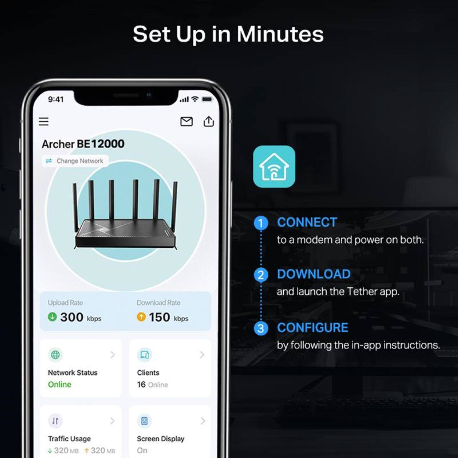 Set Up in Minutes

1. CONNECT to a modem and power on both.
2. DOWNLOAD and launch the Tether app.
3. CONFIGURE by following the in-app instructions.

Archer BE12000  
Change Network

Upload Rate: 300 kbps  
Download Rate: 150 kbps

Network Status: Online  
Clients: 16 Online  
Traffic Usage: 320 MB / 320 MB  
Screen Display: On