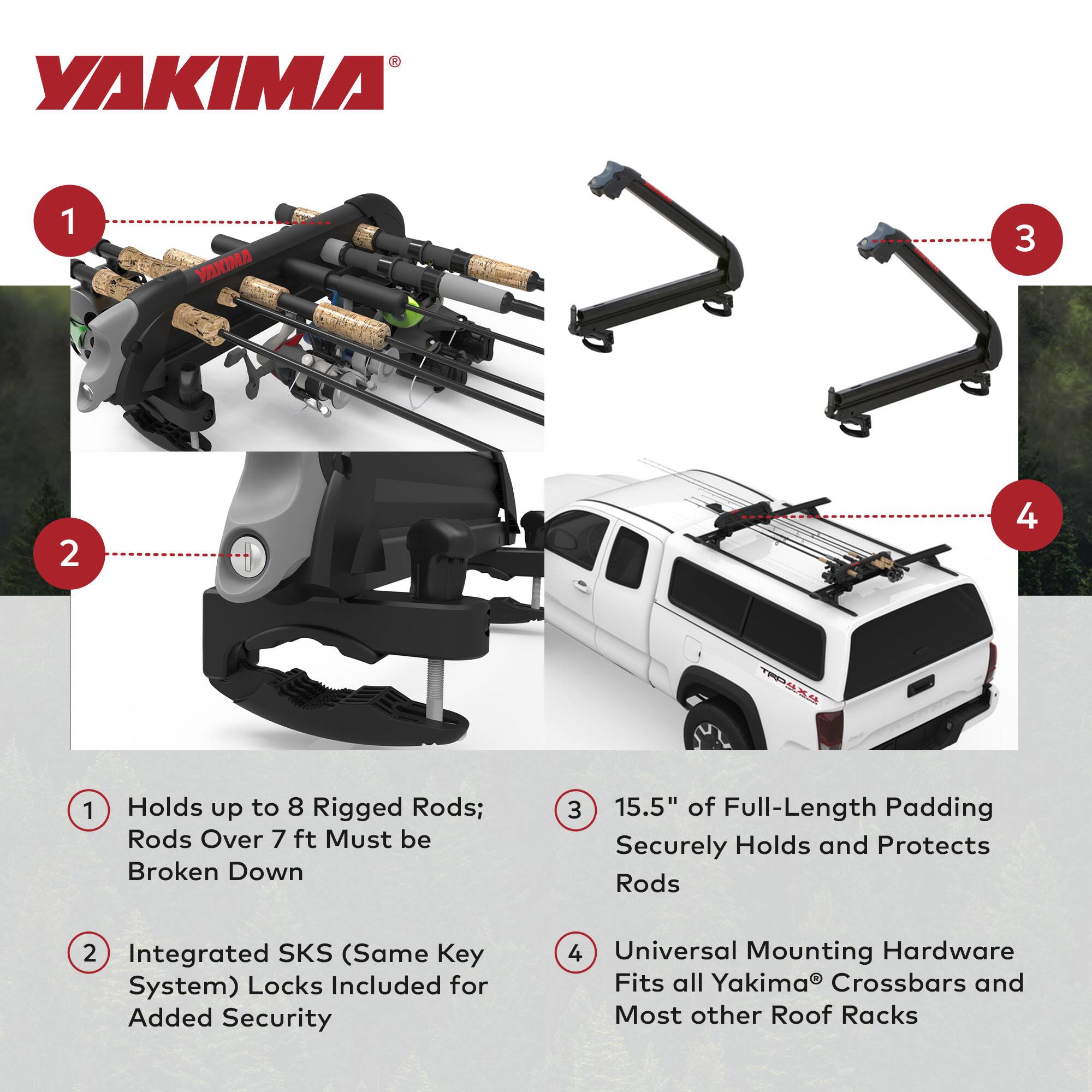 1. Holds up to 8 Rigged Rods; Rods Over 7 ft Must be Broken Down  
2. Integrated SKS (Same Key System) Locks Included for Added Security  
3. 15.5" of Full-Length Padding Securely Holds and Protects Rods  
4. Universal Mounting Hardware Fits all Yakima® Crossbars and Most other Roof Racks