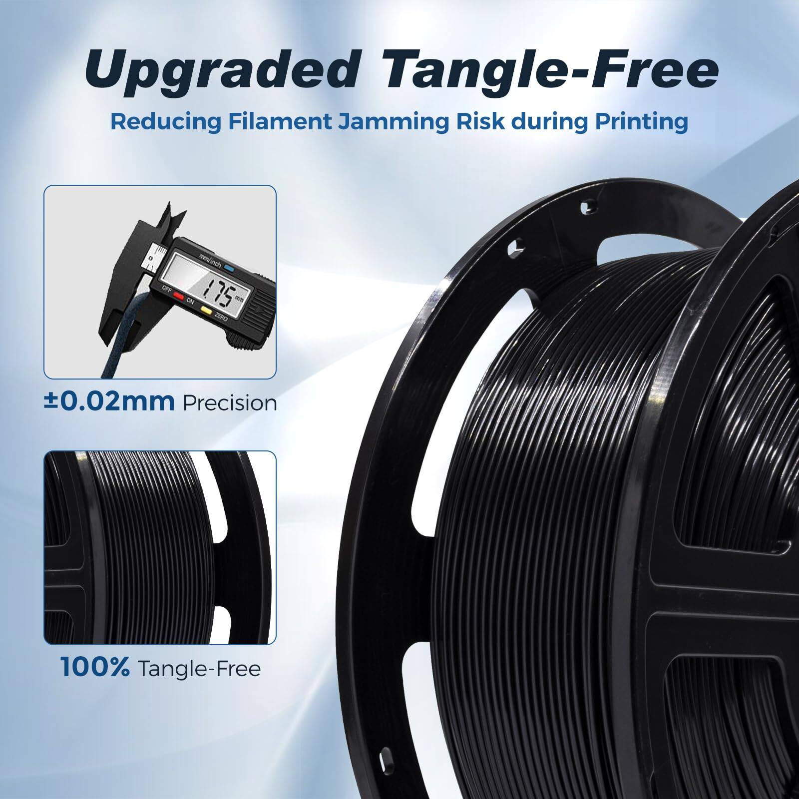 Upgraded Tangle-Free  
Reducing Filament Jamming Risk during Printing  

±0.02mm Precision  
100% Tangle-Free
