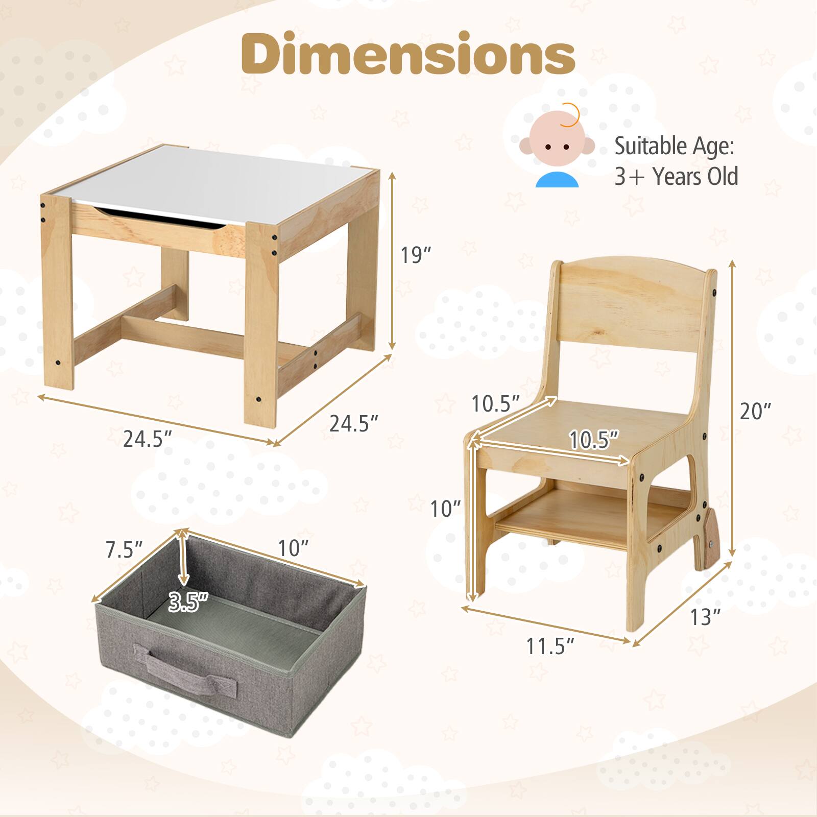 Dimensions  
Suitable Age: 3+ Years Old  

Table:  
- Length: 24.5"  
- Width: 24.5"  
- Height: 19"  

Chair:  
- Seat Height: 10.5"  
- Back Height: 20"  
- Width: 10.5"  
- Depth: 11.5"  

Storage Box:  
- Length: 10"  
- Width: 7.5"  
- Height: 3.5"