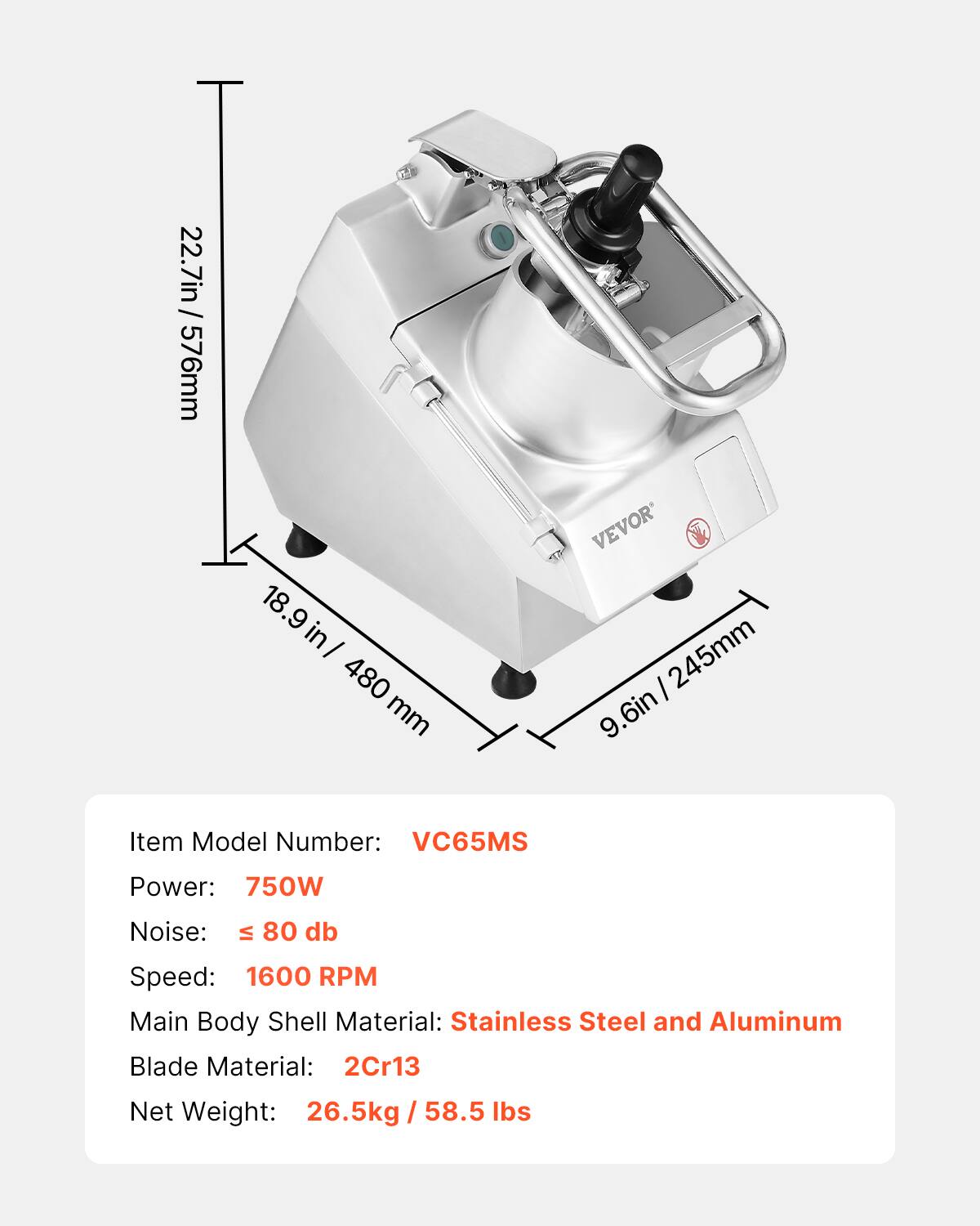 / 22.7in 576mm  
18.9 in/ 480 mm  
VEVOR 245mm 9.6in  
Item Model Number: VC65MS  
Power: 750W  
Noise: VI 80 db  
Speed: 1600 RPM  
Main Body Shell Material: Stainless Steel and Aluminum  
Blade Material: 2Cr13  
Net Weight: 26.5kg / 58.5 lbs