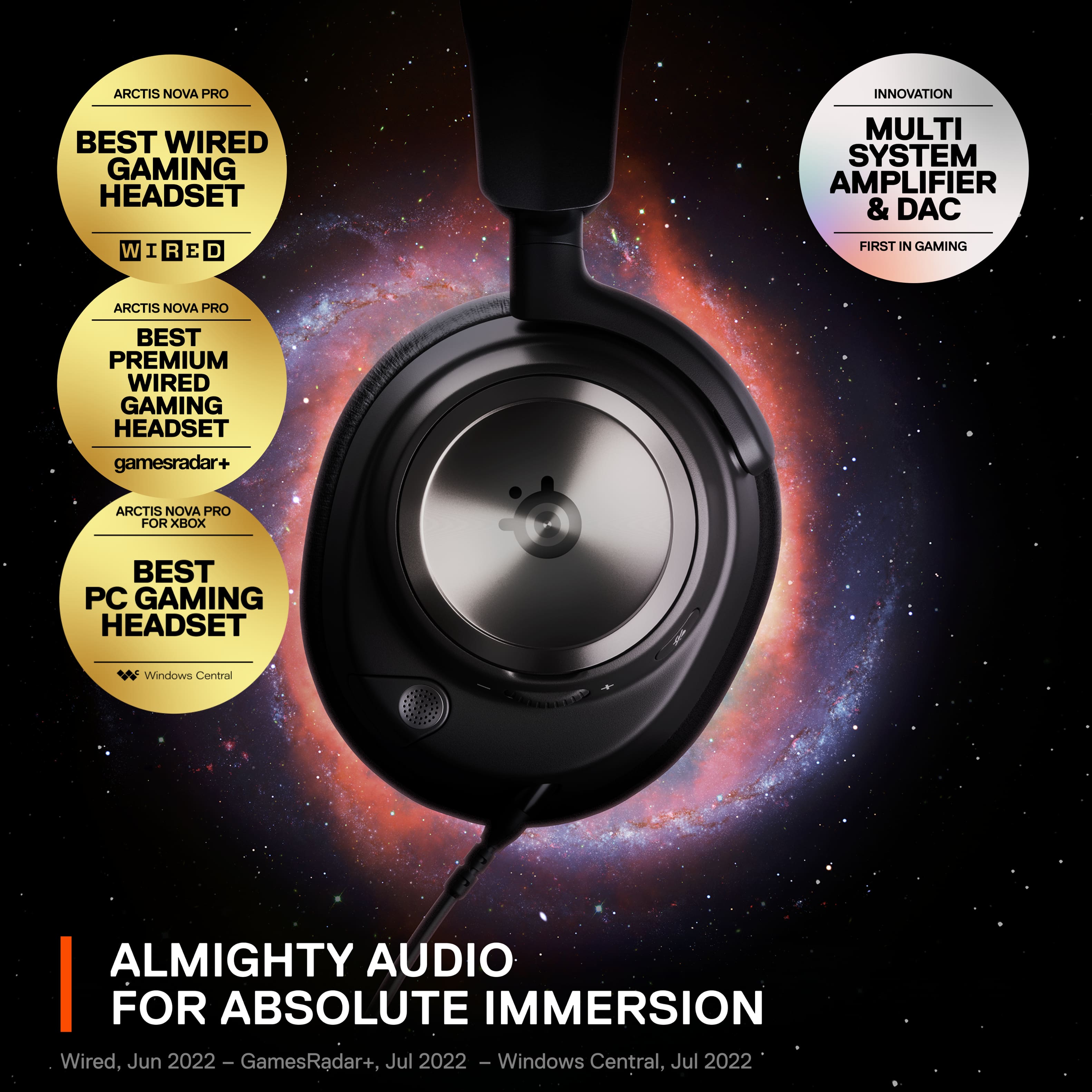 ARCTIS NOVA PRO INNOVATION BEST WIRED GAMING HEADSET MULTI SYSTEM AMPLIFIER & DAC W I R E D FIRST IN GAMING ARCTIS NOVA PRO BEST PREMIUM WIRED GAMING HEADSET gamesradar+ ARCTIS NOVA PRO FOR XBOX BEST PC GAMING HEADSET Windows Central ALMIGHTY AUDIO FOR ABSOLUTE IMMERSION Wired, Jun 2022 - GamesRadar+, ete Jul 2022 - Windows Central, Jul 2022
