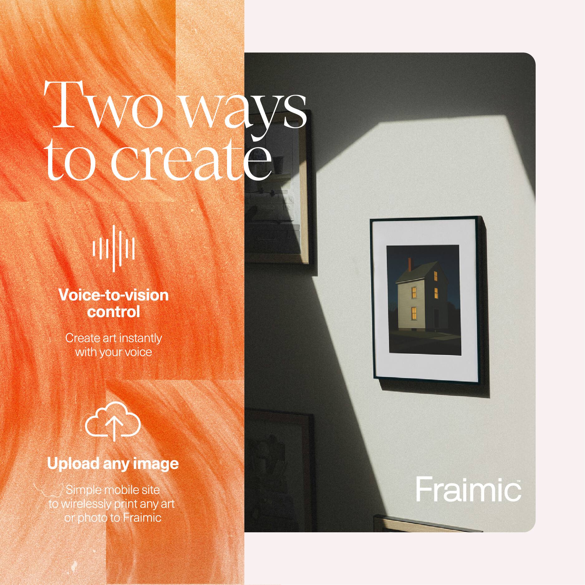 Two ways to create

Voice-to-vision control
Create art instantly with your voice

Upload any image
Simple mobile site to wirelessly print any art or photo to Fraimic

Fraimic