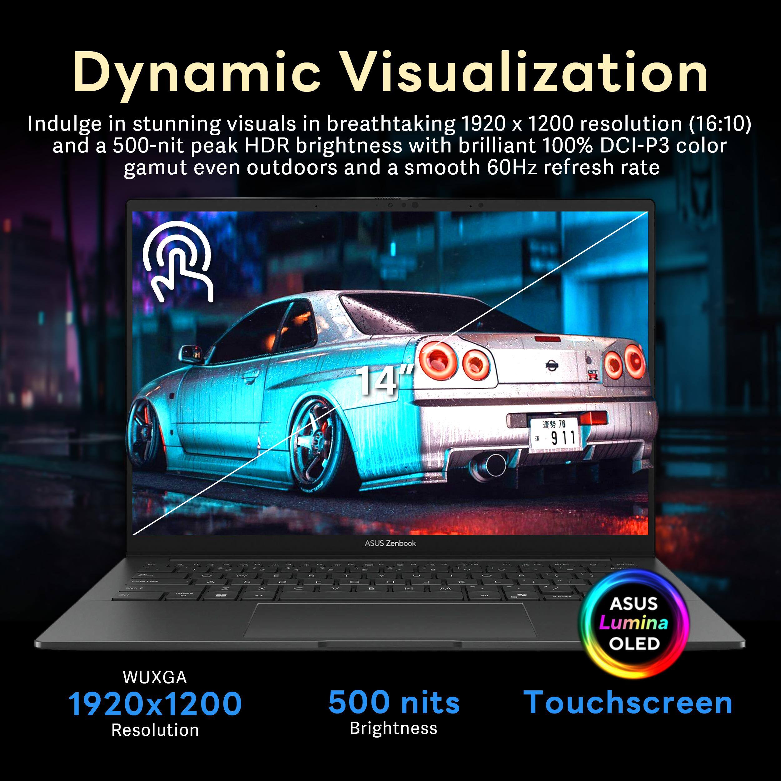 Dynamic Visualization

Indulge in stunning visuals in breathtaking 1920 x 1200 resolution (16:10) and a 500-nit peak HDR brightness with brilliant 100% DCI-P3 color gamut even outdoors and a smooth 60Hz refresh rate.

- 14" ASUS Zenbook
- ASUS Lumina OLED
- WUXGA 1920x1200 Resolution
- 500 nits Brightness
- Touchscreen