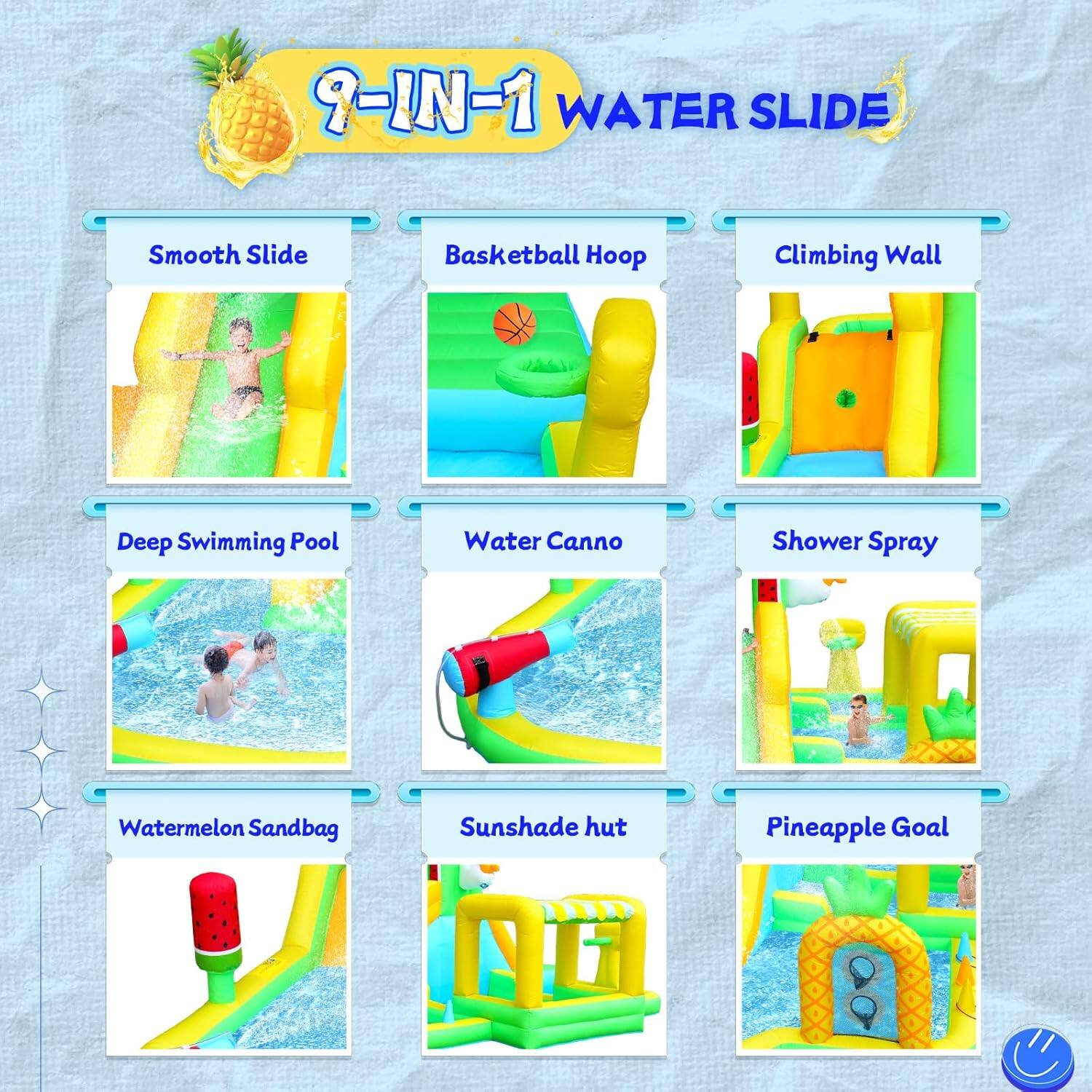 9-IN-1 WATER SLIDE

Smooth Slide
Basketball Hoop
Climbing Wall
Deep Swimming Pool
Water Canno
Shower Spray
Watermelon Sandbag
Sunshade hut
Pineapple Goal