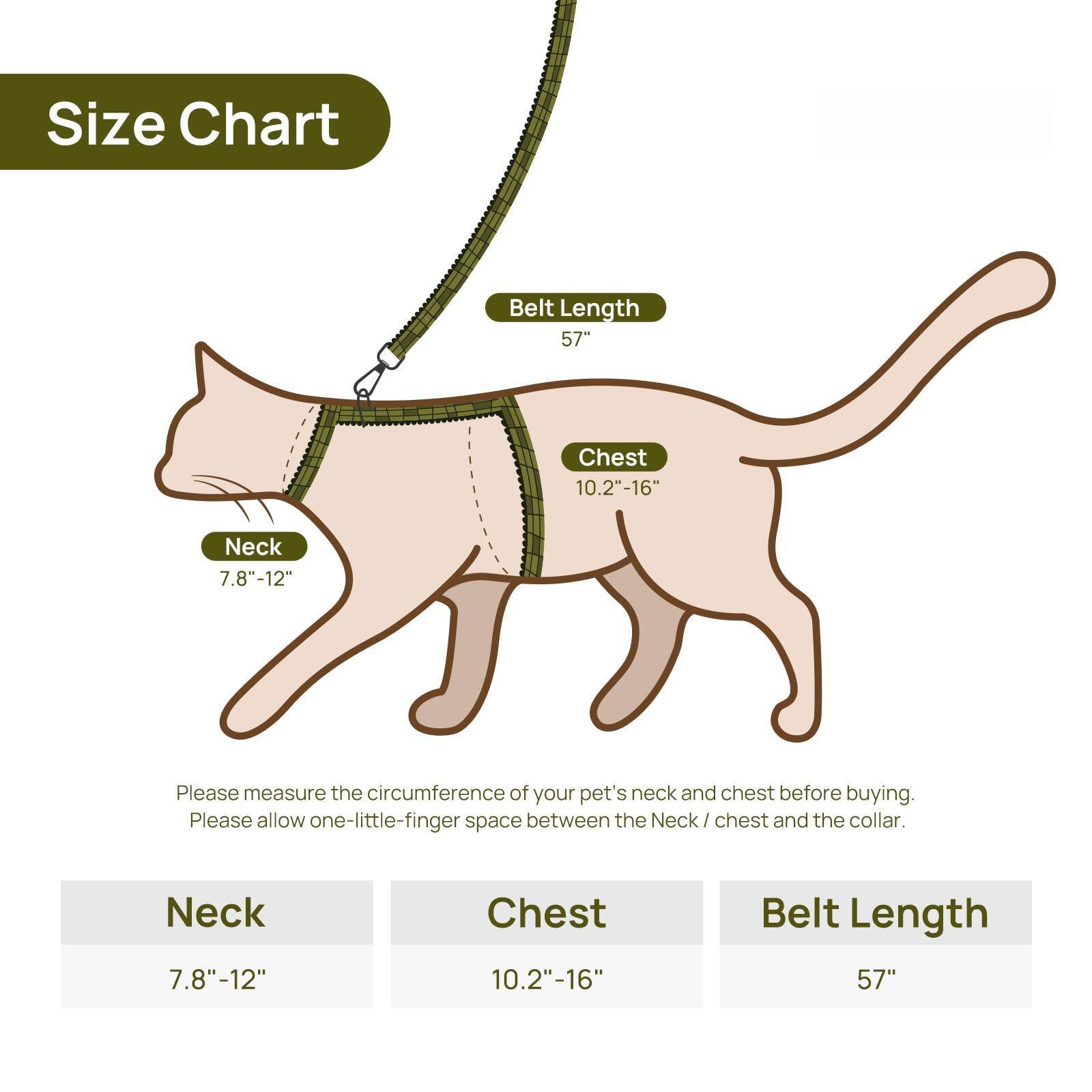 Size Chart

Belt Length: 57"

Chest: 10.2"-16"

Neck: 7.8"-12"

Please measure the circumference of your pet's neck and chest before buying. Please allow one-little-finger space between the Neck/chest and the collar.

Neck: 7.8"-12"

Chest: 10.2"-16"

Belt Length: 57"