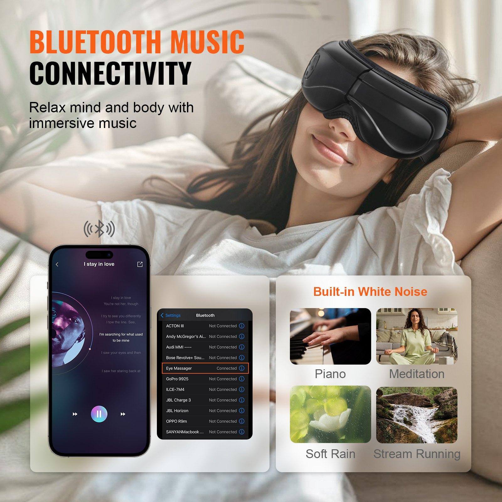 **BLUETOOTH MUSIC CONNECTIVITY**

Relax mind and body with immersive music

---

**I stay in love**

- I stay in love
- You're the light, though
- I try to see you differently
- I'm searching for what used to be mine
- I save your eyes and then
- I take her staring back at

---

**Settings**

- **Bluetooth**
  - ACTON III - Not Connected
  - Andy McGregor ALL - Not Connected
  - Audi MMI - Not Connected
  - Bose Revolve Sound - Connected
  - Eye Massager - Not Connected
  - GoPro 9825 - Not Connected
  - LCIE-7744 - Not Connected
  - JBL Charge 3 - Not Connected
  - JBL Horizon - Not Connected
  - OPPO R1m - Not Connected
  - SANYAMacBook - Not Connected

---

**Built-in White Noise**

- Piano
- Meditation
- Soft Rain
- Stream Running