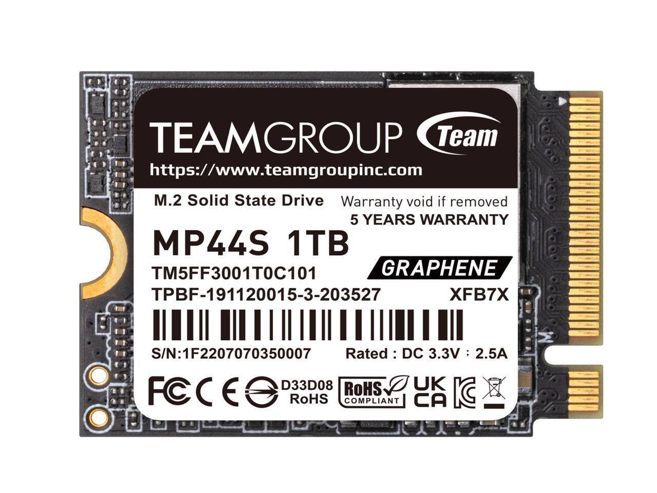 TEAMGROUP Team  
https://www.teamgroupinc.com  
M.2 Solid State Drive  
Warranty void if removed  
5 YEARS WARRANTY  

MP44S 1TB  
TM5FF3001T0C101  
TPBF-191120015-3-203527  
GRAPHENE  
XFB7X  

S/N: 1F2207070350007  
Rated: DC 3.3V : 2.5A  

D33D08  
RoHS COMPLIANT  
UK  
CA  

FC  
CE