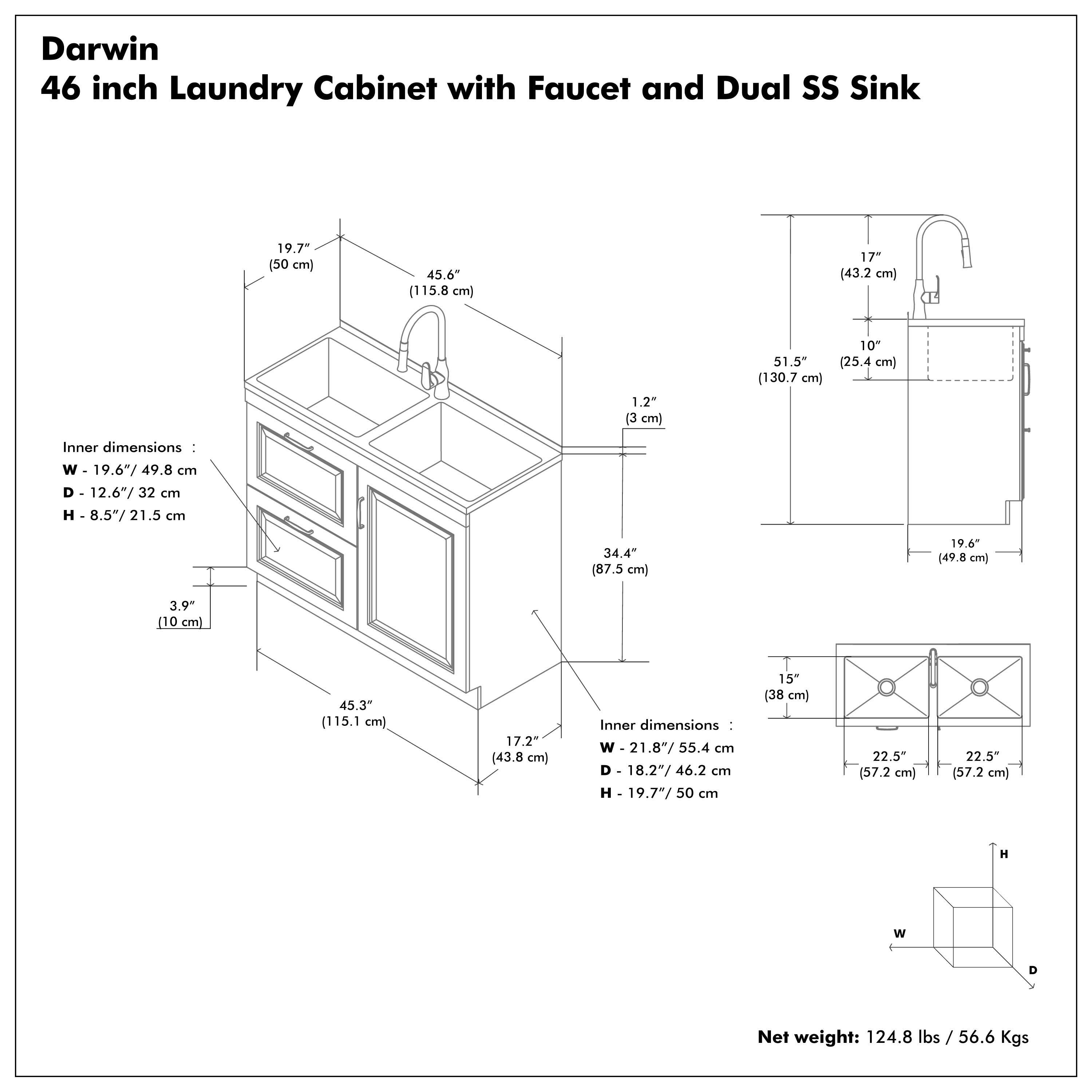 Darwin  
46 inch Laundry Cabinet with Faucet and Dual SS Sink  

Inner dimensions:  
W - 19.6"/49.8 cm  
D - 12.6"/32 cm  
H - 8.5"/21.5 cm  

Inner dimensions:  
W - 21.8"/55.4 cm  
D - 18.2"/46.2 cm  
H - 19.7"/50 cm  

Net weight: 124.8 lbs / 56.6 Kgs  

Dimensions:  
- 19.7" (50 cm)  
- 45.6" (115.8 cm)  
- 1.2" (3 cm)  
- 51.5" (130.7 cm)  
- 17" (43.2 cm)  
- 3.9" (10 cm)  
- 45.3" (115.1 cm)  
- 17.2" (43.8 cm)  
- 17" (43.2 cm)  
- 10" (25.4 cm)  
- 19.6" (49.8 cm)  
- 15" (38 cm)  
- 22.5" (57.2 cm)  
- 22.5" (57.2 cm)  
- 34.4" (87.5 cm)  
- 19.6" (49.8 cm)  
- 15" (38 cm)  
- 22.5" (57.2 cm)  
- 22.5" (57.2 cm)