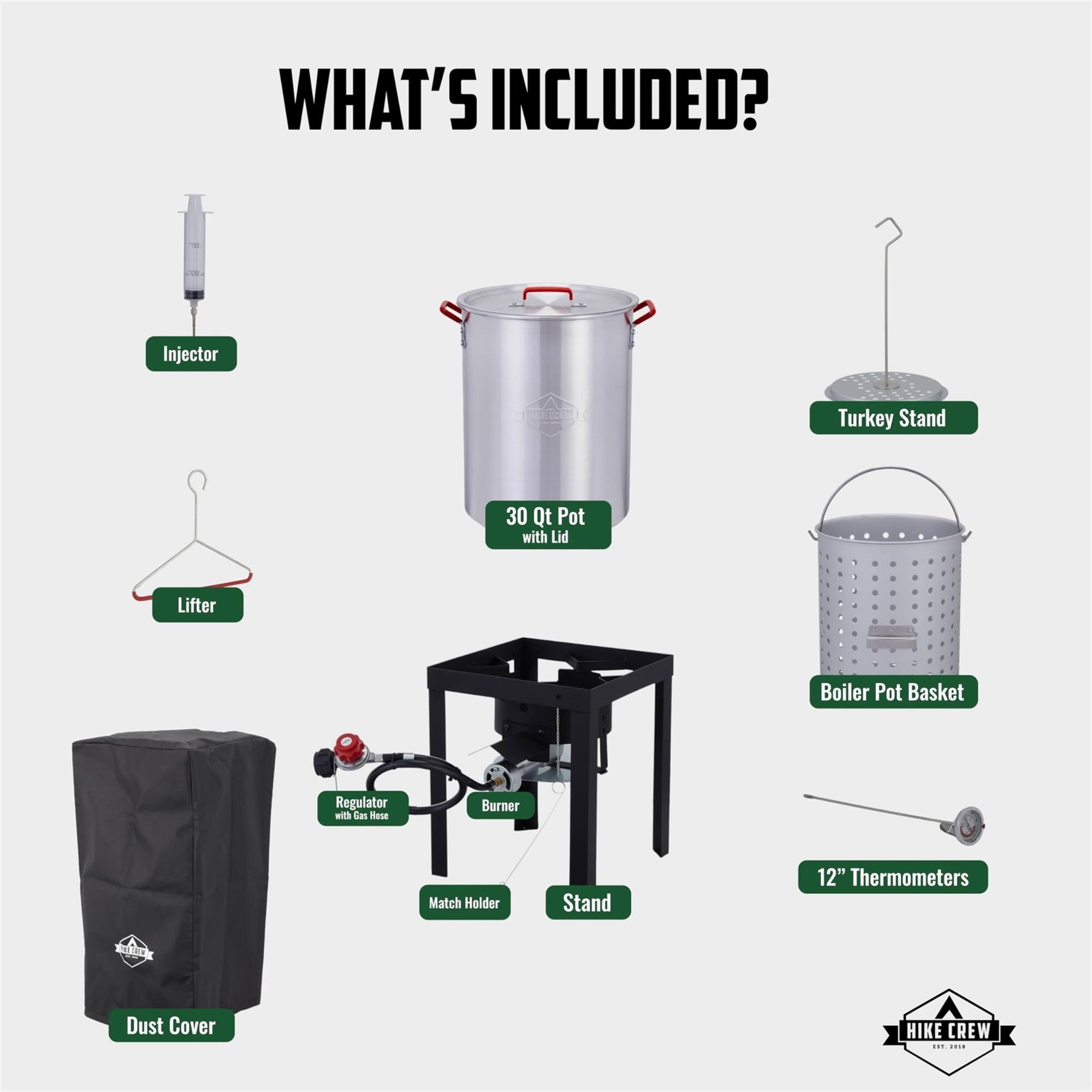 WHAT'S INCLUDED? Injector, Lifter, 30 Qt Pot with Lid, Turkey Stand, Boiler Pot Basket, Regulator with Gas Hose, Burner, Match Holder, Stand, 12" Thermometers, Dust Cover, HIKE CREW