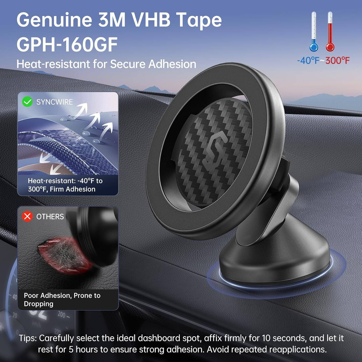 Genuine 3M VHB Tape GPH-160GF Heat-resistant for Secure Adhesion  
-40F-300F  
SYNCWIRE  
Heat-resistant: -40F to 300F, Firm Adhesion  
X OTHERS  
Poor Adhesion, Prone to Dropping 200  
Tips: Carefully select the ideal dashboard spot, affix firmly for 10 seconds, and let it rest for 5 hours to ensure strong adhesion. Avoid repeated reapplications.
