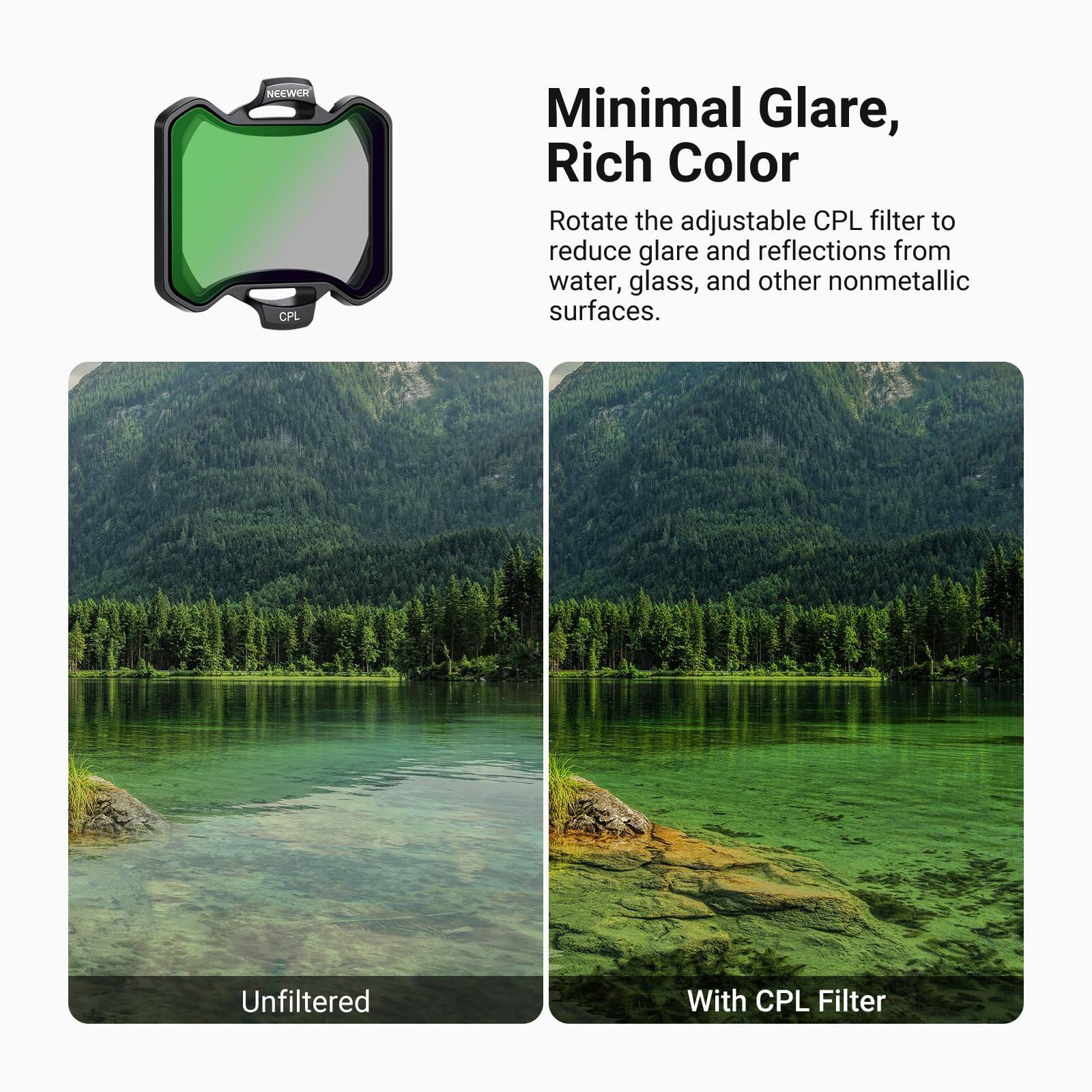 Minimal Glare, Rich Color

Rotate the adjustable CPL filter to reduce glare and reflections from water, glass, and other nonmetallic surfaces.

Unfiltered

With CPL Filter