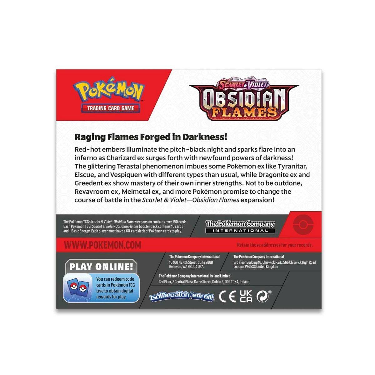 POKÉMON TRADING CARD GAME  
SCARLET & VIOLET  
OBSIDIAN FLAMES  

Raging Flames Forged in Darkness!  
Red-hot embers illuminate the pitch-black night and sparks flare into an inferno as Charizard ex surges forth with newfound powers of darkness! The glittering Terastal phenomenon imbues some Pokémon ex like Tyranitar, Eiscue, and Vespiquen with different types than usual, while Dragonite ex and Greedent ex show mastery of their own inner strengths. Not to be outdone, Revavroom ex, Melmetal ex, and more Pokémon promise to change the course of battle in the Scarlet & Violet-Obsidian Flames expansion!  

The Pokémon TCG: Scarlet & Violet-Obsidian Flames expansion contains over 190 cards. Each Pokémon TCG: Scarlet & Violet-Obsidian Flames booster pack contains 10 cards and 1 Basic Energy. Each player must have a 60-card deck of Pokémon cards to play.  

The Pokémon Company INTERNATIONAL  
WWW.POKEMON.COM  

Retain these addresses for your records.  
The Pokémon Company International  
1440 N. 4th Street, Suite 2800  
Bellev
