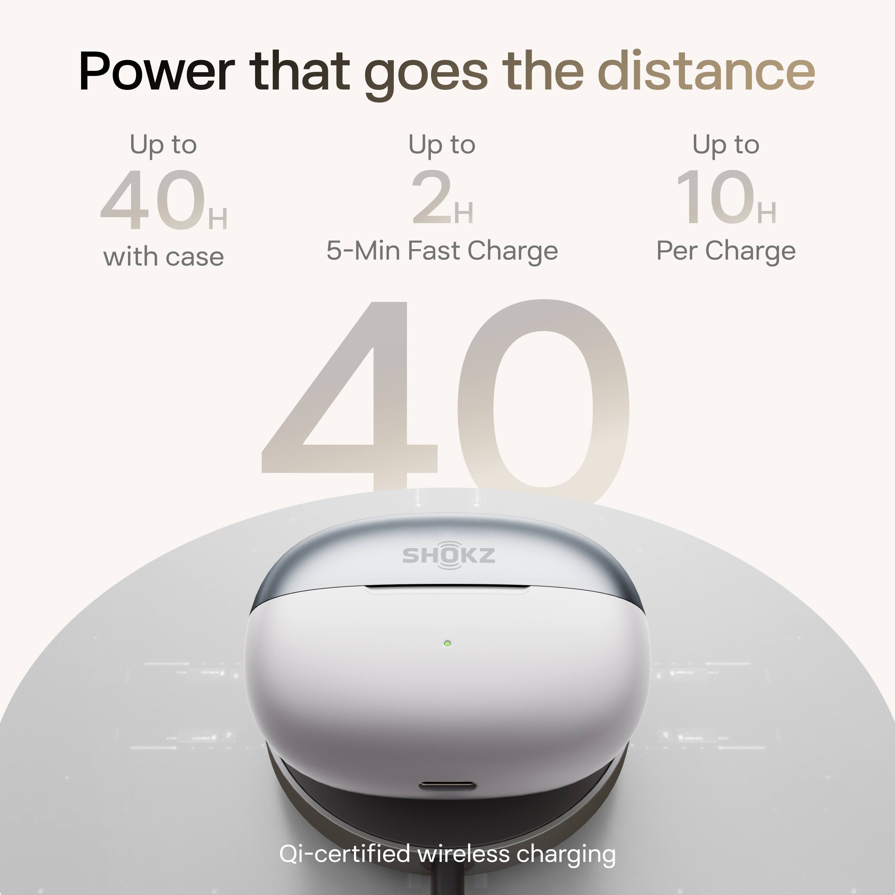 Power that goes the distance

Up to 40H with case
Up to 2H 5-Min Fast Charge
Up to 10H Per Charge

40

Qi-certified wireless charging