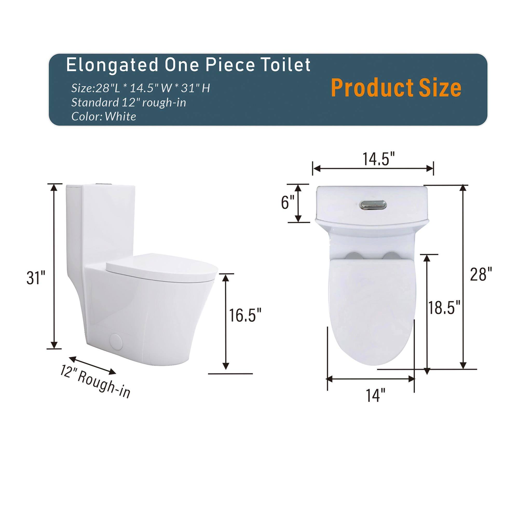 Elongated One Piece Toilet

Product Size

Size: 28"L * 14.5"W * 31"H  
Standard 12" rough-in  
Color: White

14.5"  
6"  
31"  
16.5"  
28"  
18.5"  
12" Rough-in  
14"