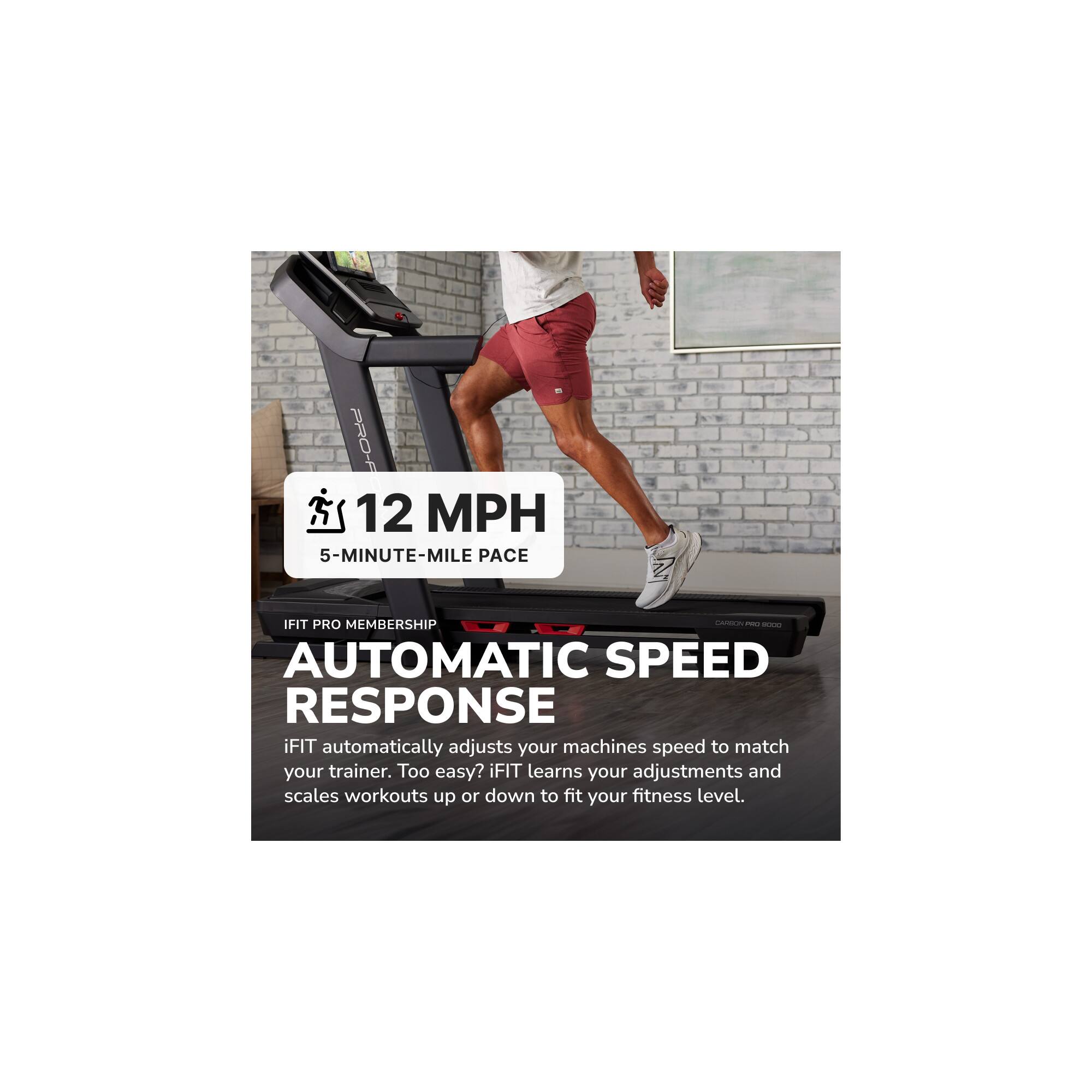 PRO-F  
12 MPH  
5-MINUTE-MILE PACE  
IFIT PRO MEMBERSHIP  
- - -  
AUTOMATIC SPEED RESPONSE  
iFIT automatically adjusts your machine's speed to match your trainer. Too easy? iFIT learns your adjustments and scales workouts up or down to fit your fitness level.