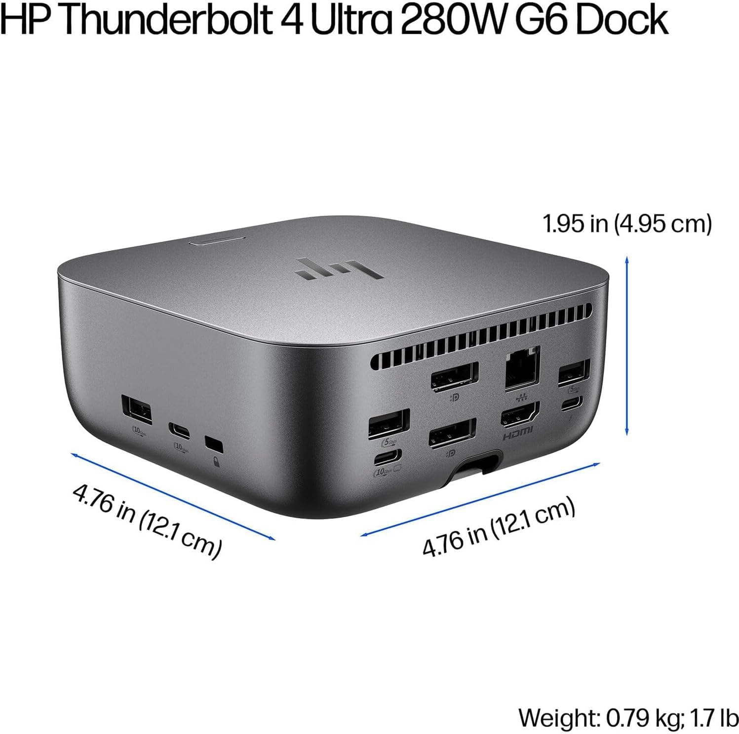 HP Thunderbolt 4 Ultra 280W G6 Dock

Dimensions:
- Height: 1.95 in (4.95 cm)
- Width: 4.76 in (12.1 cm)
- Depth: 4.76 in (12.1 cm)

Weight: 0.79 kg; 1.7 lb