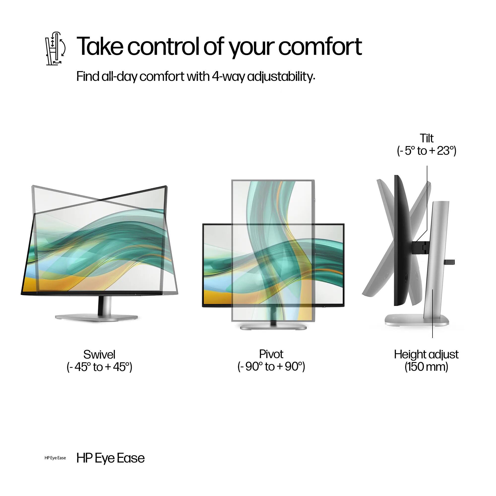 Take control of your comfort  
Find all-day comfort with 4-way adjustability.  
- Tilt (-5° to +23°)  
- Swivel (-45° to +45°)  
- Pivot (90° to +90°)  
- Height adjust (150 mm)  

HP Eye Ease