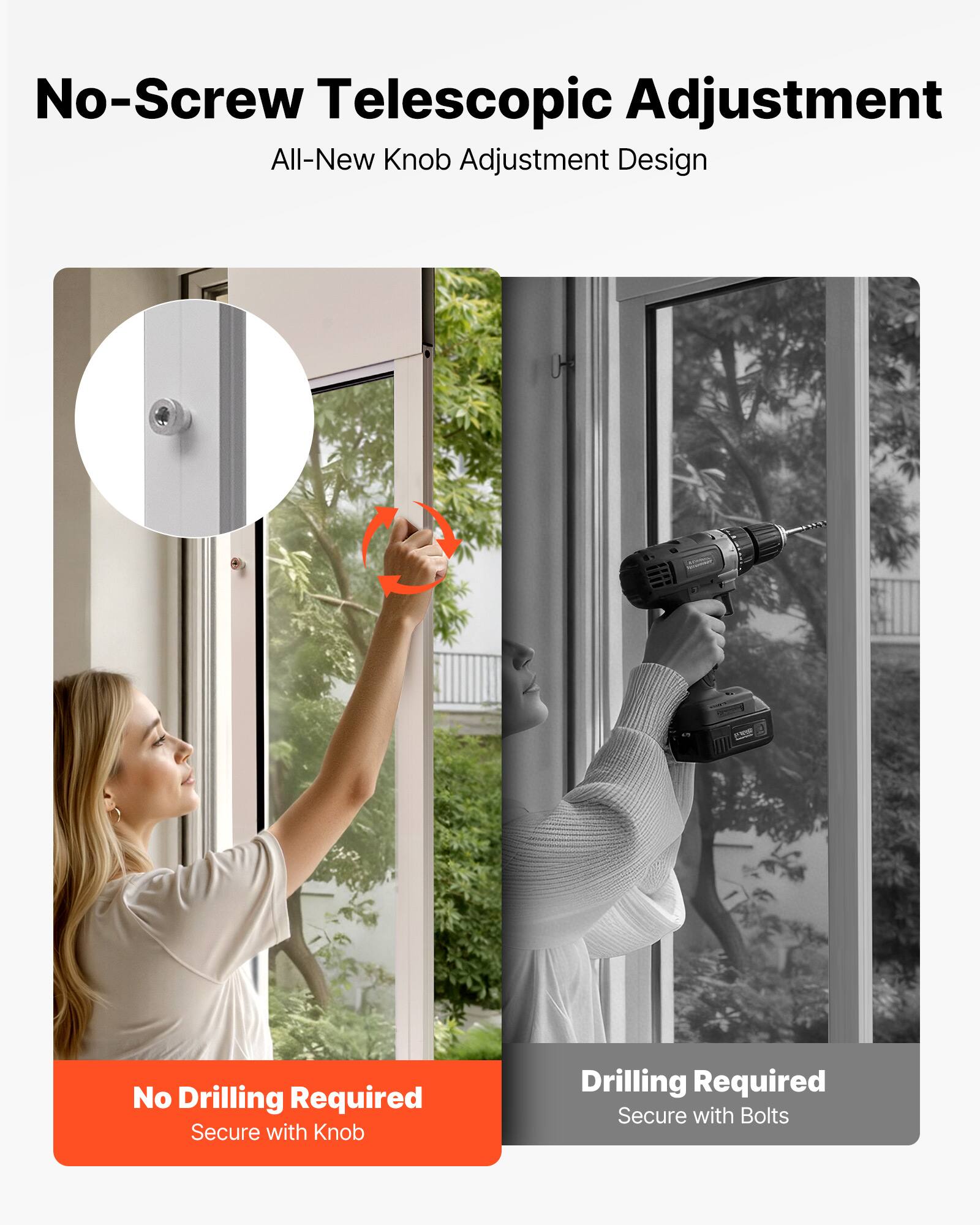 No-Screw Telescopic Adjustment  
All-New Knob Adjustment Design  

No Drilling Required  
Secure with Knob  

Drilling Required  
Secure with Bolts