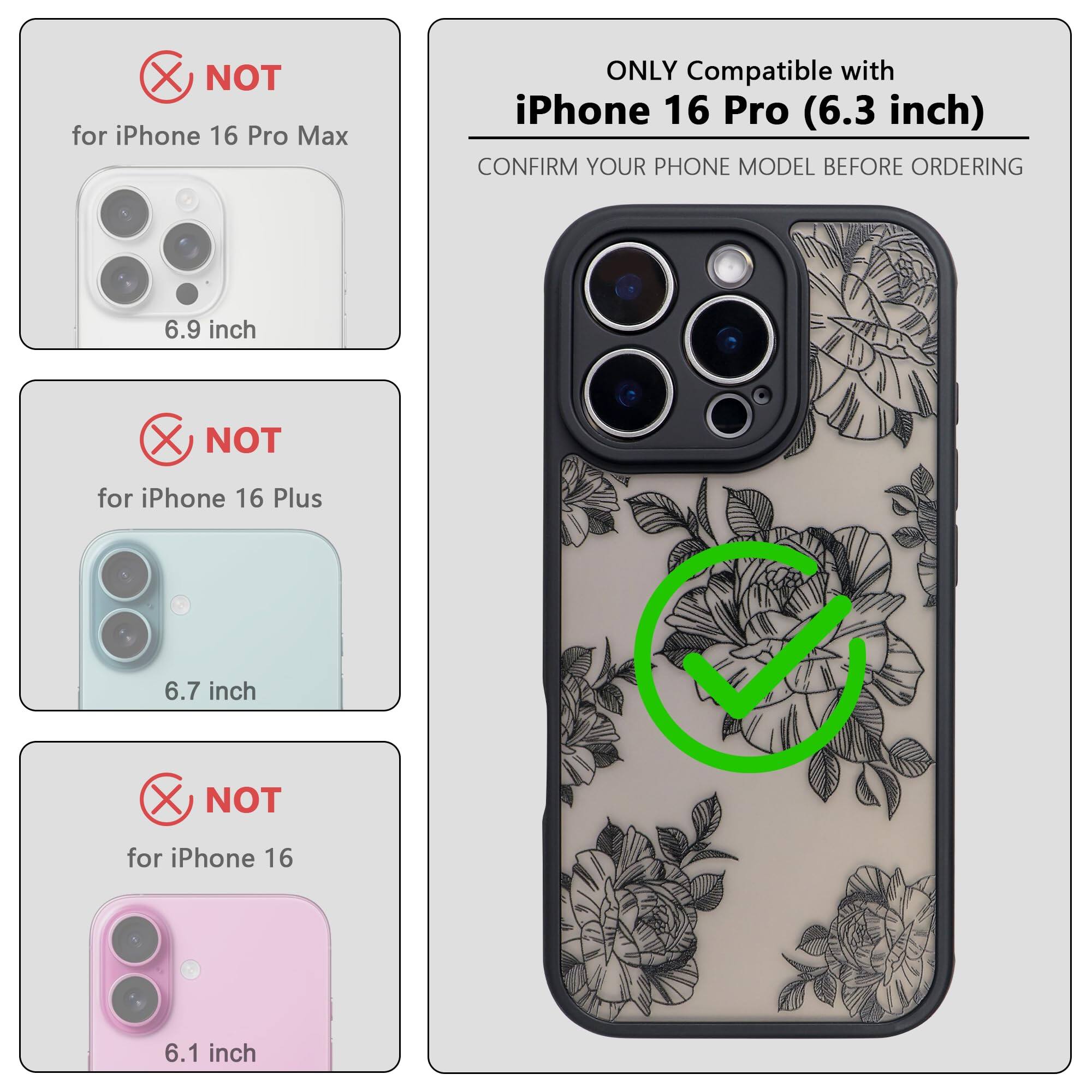 ONLY Compatible with iPhone 16 Pro (6.3 inch)

NOT for iPhone 16 Pro Max (6.9 inch)

NOT for iPhone 16 Plus (6.7 inch)

NOT for iPhone 16 (6.1 inch)

CONFIRM YOUR PHONE MODEL BEFORE ORDERING