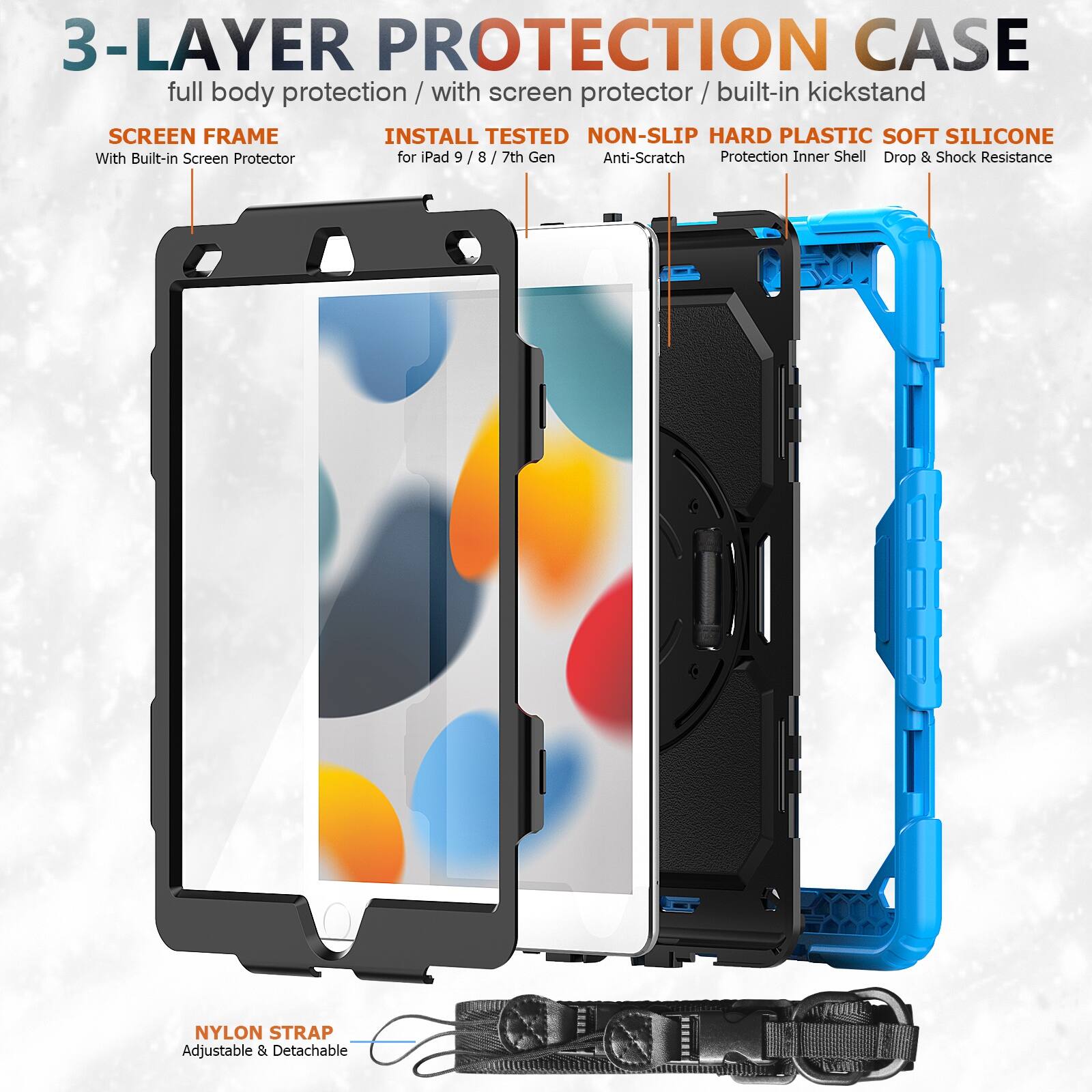 3-LAYER PROTECTION CASE  
full body protection / with screen protector / built-in kickstand  

SCREEN FRAME  
With Built-in Screen Protector  

INSTALL TESTED  
for iPad 9 / 8 / 7th Gen  

NON-SLIP HARD PLASTIC SOFT SILICONE  
Anti-Scratch Protection Inner Shell Drop & Shock Resistance  

NYLON STRAP  
Adjustable & Detachable