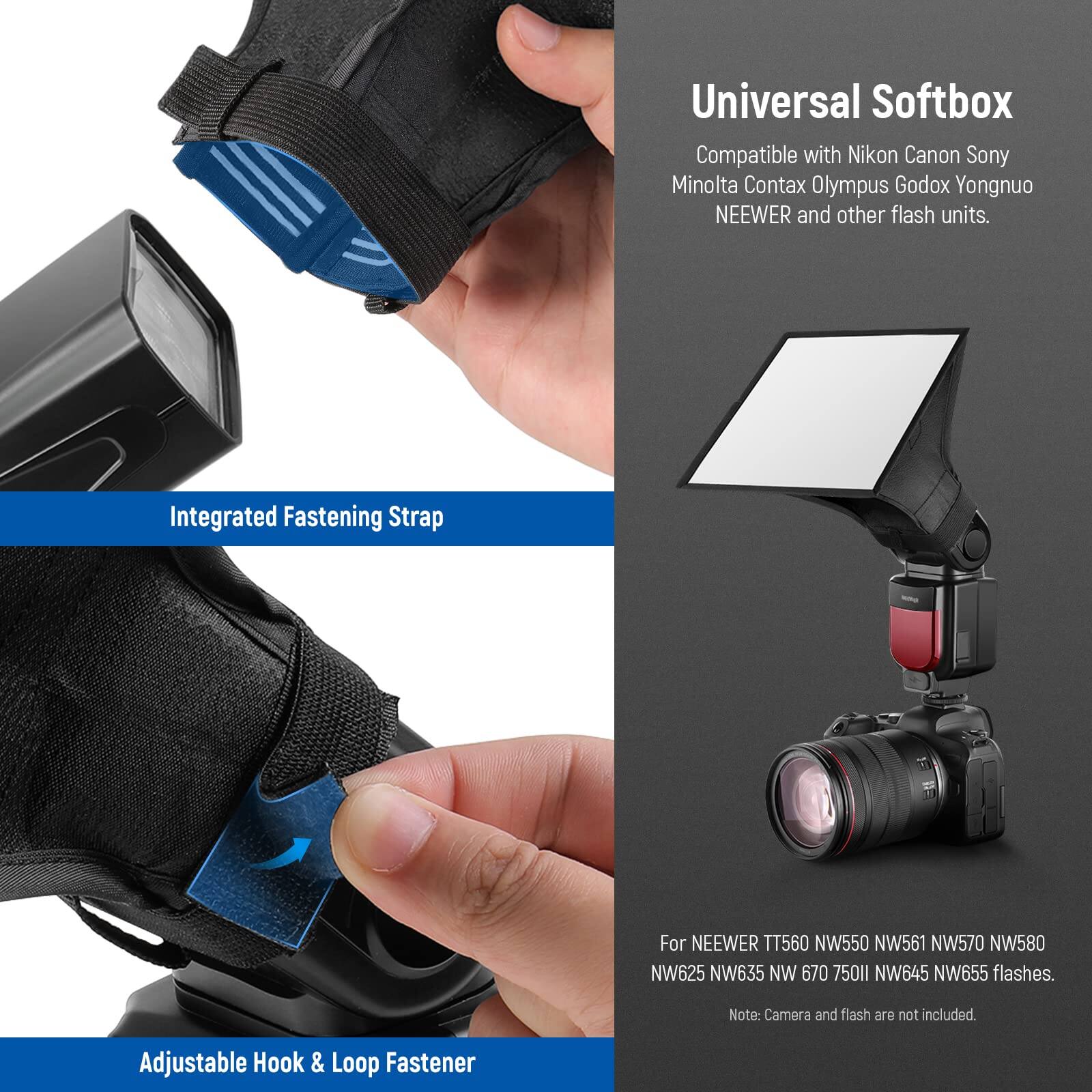 Universal Softbox  
Compatible with Nikon, Canon, Sony, Minolta, Contax, Olympus, Godox, Yongnuo, NEEWER, and other flash units.  

Integrated Fastening Strap  
For NEEWER TT560, NW550, NW561, NW570, NW580, NW625, NW635, NW670, 750II, NW645, NW655 flashes.  

Adjustable Hook & Loop Fastener  

Note: Camera and flash are not included.