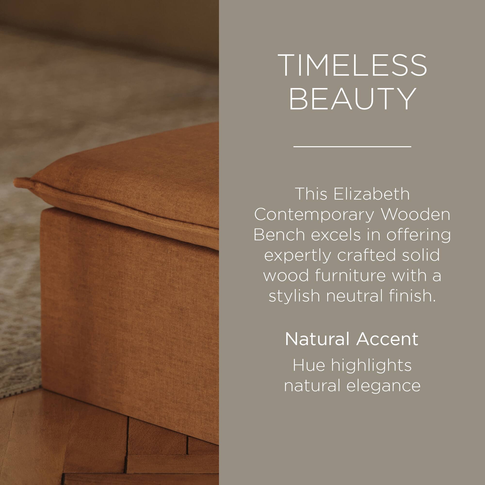 TIMELESS BEAUTY

This Elizabeth Contemporary Wooden Bench excels in offering expertly crafted solid wood furniture with a stylish neutral finish.

Natural Accent Hue highlights natural elegance